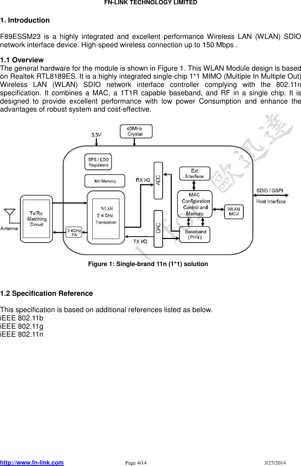                                FN-LINK TECHNOLOGY LIMITED http://www.fn-link.com   Page 4/14                                                                                    3/27/2014      1. Introduction  F89ESSM23  is  a  highly  integrated  and  excellent  performance Wireless  LAN  (WLAN)  SDIO network interface device. High-speed wireless connection up to 150 Mbps .  1.1 Overview The general hardware for the module is shown in Figure 1. This WLAN Module design is based on Realtek RTL8189ES. It is a highly integrated single-chip 1*1 MIMO (Multiple In Multiple Out) Wireless  LAN  (WLAN)  SDIO  network  interface  controller  complying  with  the  802.11n specification.  It  combines a  MAC,  a 1T1R capable  baseband,  and RF in  a  single chip.  It  is designed  to  provide  excellent  performance  with  low  power  Consumption  and  enhance  the advantages of robust system and cost-effective.                                                                                                     Figure 1: Single-brand 11n (1*1) solution    1.2 Specification Reference  This specification is based on additional references listed as below. iEEE 802.11b     iEEE 802.11g     iEEE 802.11n                 