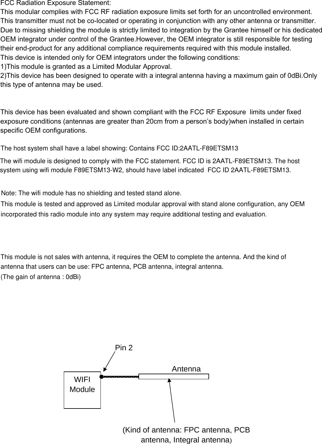 FCC Radiation Exposure Statement:This modular complies with FCC RF radiation exposure limits set forth for an uncontrolled environment. This transmitter must not be co-located or operating in conjunction with any other antenna or transmitter.Due to missing shielding the module is strictly limited to integration by the Grantee himself or his dedicated  OEM integrator under control of the Grantee.However, the OEM integrator is still responsible for testing  their end-product for any additional compliance requirements required with this module installed.This device is intended only for OEM integrators under the following conditions:1)This module is granted as a Limited Modular Approval.2)This device has been designed to operate with a integral antenna having a maximum gain of 0dBi.Only  this type of antenna may be used.   This device has been evaluated and shown compliant with the FCC RF Exposure  limits under fixed  exposure conditions (antennas are greater than 20cm from a person’s body)when installed in certain specific OEM configurations.  The host system shall have a label showing: Contains FCC ID:2AATL-F89ETSM13The wifi module is designed to comply with the FCC statement. FCC ID is 2AATL-F89ETSM13. The host system using wifi module F89ETSM13-W2, should have label indicated  FCC ID 2AATL-F89ETSM13.  Note: The wifi module has no shielding and tested stand alone.antenna that users can be use: FPC antenna, PCB antenna, integral antenna.This module is tested and approved as Limited modular approval with stand alone configuration, any OEM incorporated this radio module into any system may require additional testing and evaluation.This module is not sales with antenna, it requires the OEM to complete the antenna. And the kind of WIFI Module Pin 2 (Kind of antenna: FPC antenna, PCB antenna, Integral antenna) Antenna (The gain of antenna : 0dBi)