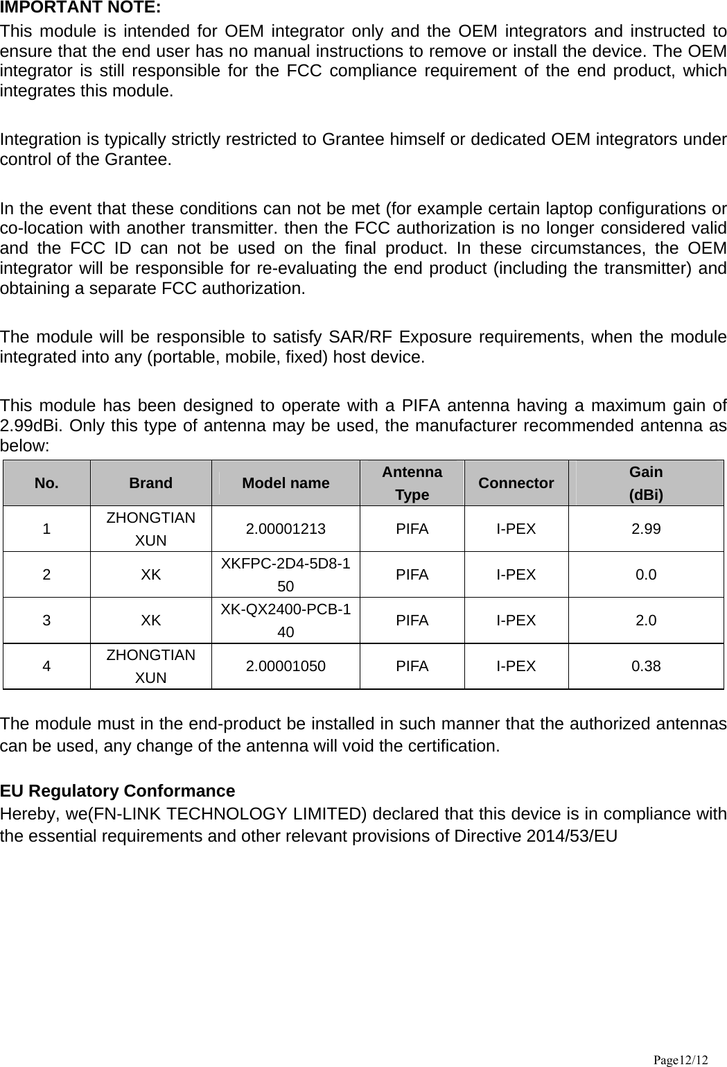 IMPORTANT NOTE:   This module is intended for OEM integrator only and the OEM integrators and instructed to ensure that the end user has no manual instructions to remove or install the device. The OEM integrator is still responsible for the FCC compliance requirement of the end product, which integrates this module.  Integration is typically strictly restricted to Grantee himself or dedicated OEM integrators under control of the Grantee.  In the event that these conditions can not be met (for example certain laptop configurations or co-location with another transmitter. then the FCC authorization is no longer considered valid and the FCC ID can not be used on the final product. In these circumstances, the OEM integrator will be responsible for re-evaluating the end product (including the transmitter) and obtaining a separate FCC authorization.  The module will be responsible to satisfy SAR/RF Exposure requirements, when the module integrated into any (portable, mobile, fixed) host device.  This module has been designed to operate with a PIFA antenna having a maximum gain of 2.99dBi. Only this type of antenna may be used, the manufacturer recommended antenna as below: No.  Brand  Model name  Antenna Type  Connector  Gain  (dBi) 1  ZHONGTIAN XUN  2.00001213 PIFA I-PEX  2.99 2 XK XKFPC-2D4-5D8-150  PIFA I-PEX  0.0 3 XK XK-QX2400-PCB-140  PIFA I-PEX  2.0 4  ZHONGTIAN XUN  2.00001050 PIFA I-PEX  0.38  The module must in the end-product be installed in such manner that the authorized antennas can be used, any change of the antenna will void the certification.  EU Regulatory Conformance Hereby, we(FN-LINK TECHNOLOGY LIMITED) declared that this device is in compliance with the essential requirements and other relevant provisions of Directive 2014/53/EU  Page12/12