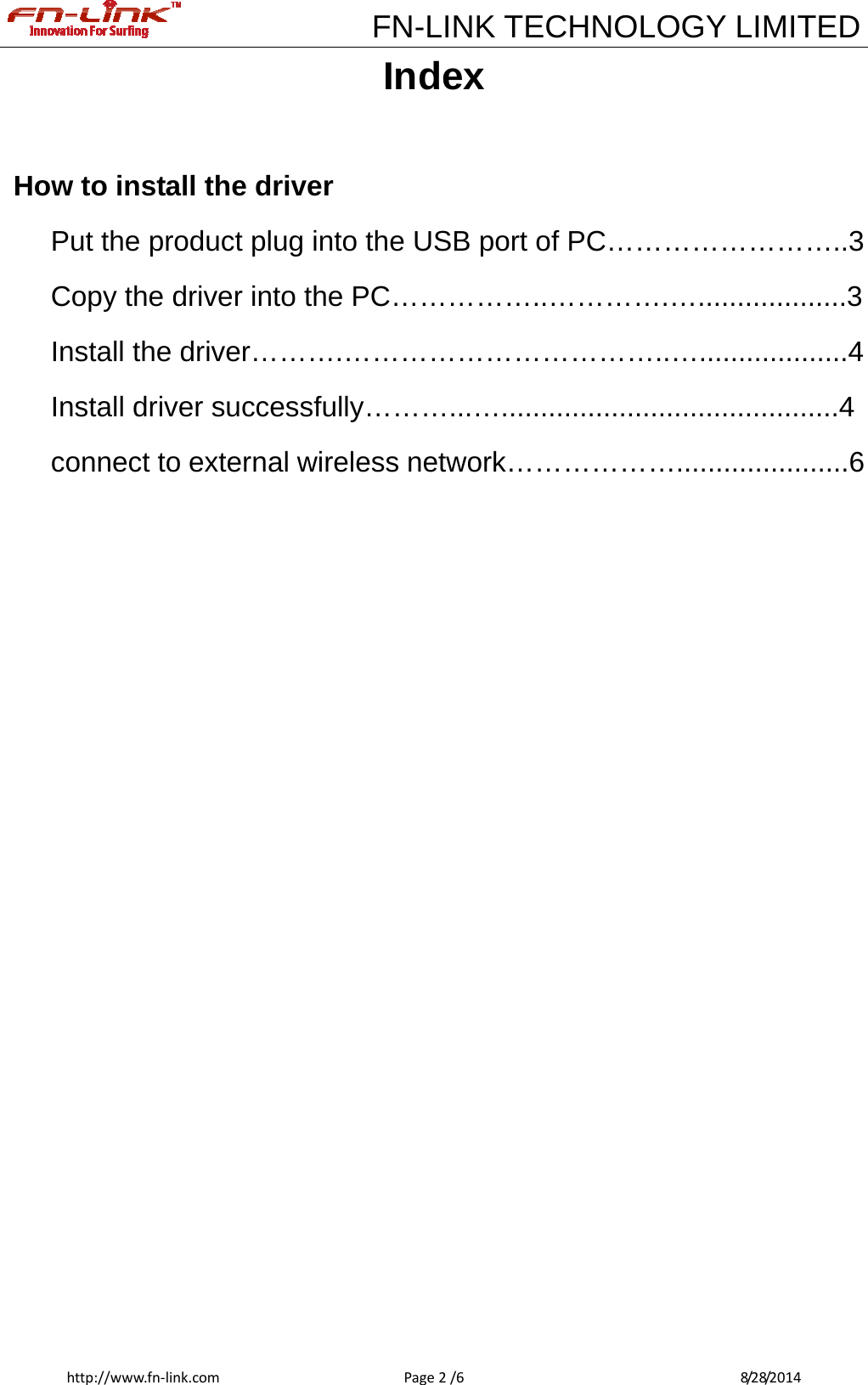             FN-LINK TECHNOLOGY LIMITEDhttp://www.fn‐link.comPage2/6 8/28/2014Index  How to install the driver Put the product plug into the USB port of PC……………………..3 Copy the driver into the PC……………..………….…...................3 Install the driver……….……………………………..…...................4 Install driver successfully………...…...........................................4 connect to external wireless network………………......................6                 