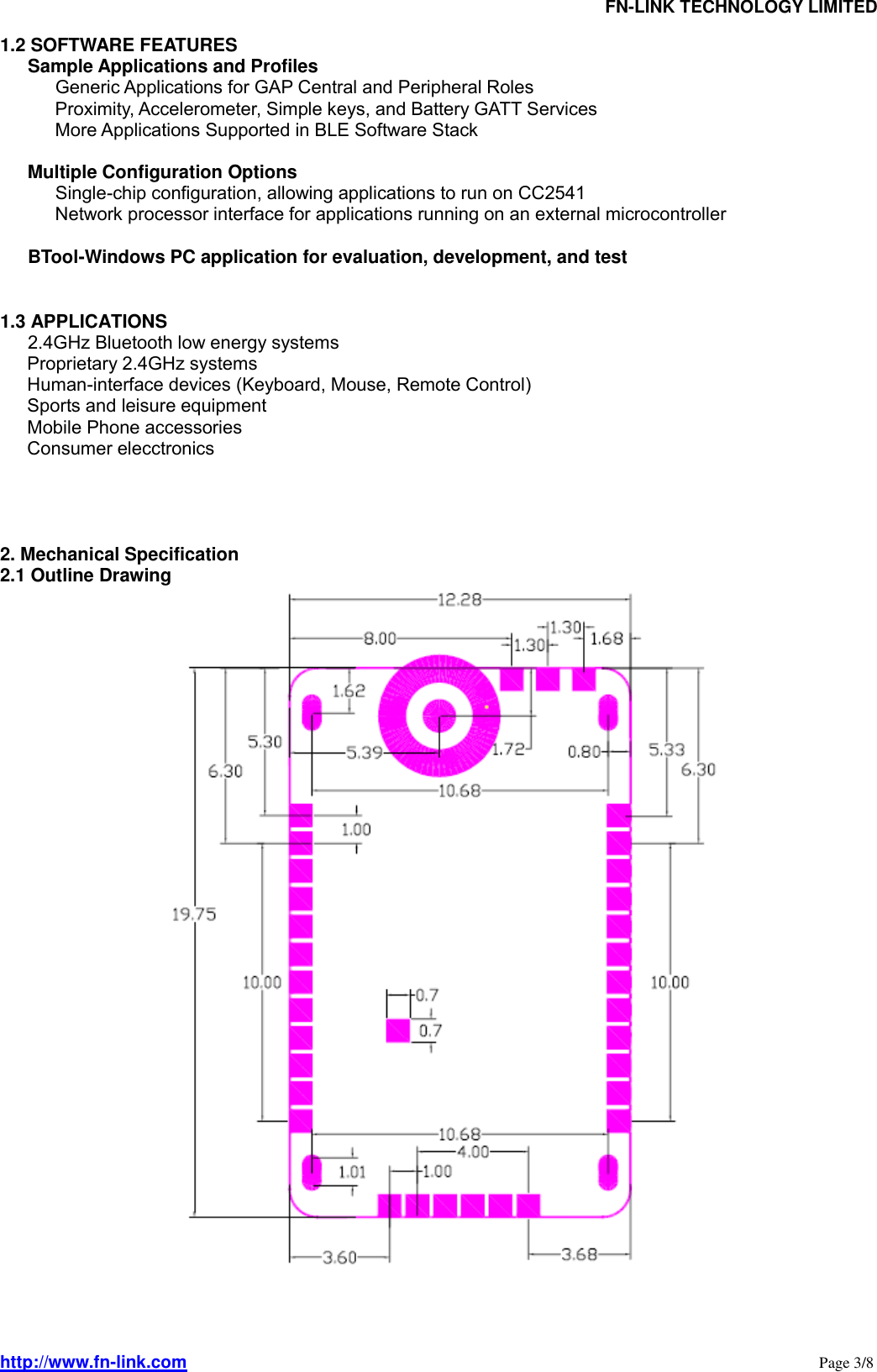                                FN-LINK TECHNOLOGY LIMITED http://www.fn-link.com                                                                                                                      Page 3/8 1.2 SOFTWARE FEATURES    Sample Applications and Profiles        Generic Applications for GAP Central and Peripheral Roles             Proximity, Accelerometer, Simple keys, and Battery GATT Services             More Applications Supported in BLE Software Stack     Multiple Configuration Options        Single-chip configuration, allowing applications to run on CC2541             Network processor interface for applications running on an external microcontroller     BTool-Windows PC application for evaluation, development, and test  1.3 APPLICATIONS    2.4GHz Bluetooth low energy systems       Proprietary 2.4GHz systems       Human-interface devices (Keyboard, Mouse, Remote Control)       Sports and leisure equipment       Mobile Phone accessories       Consumer elecctronics     2. Mechanical Specification 2.1 Outline Drawing     