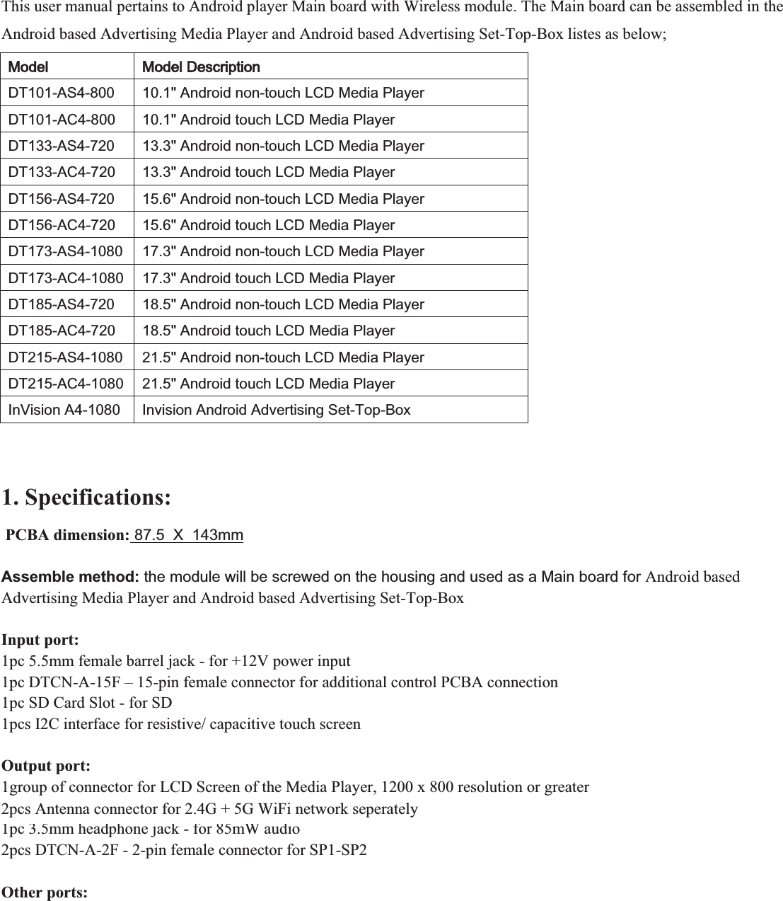  This user manual pertains to Android player Main board with Wireless module. The Main board can be assembled in the Android based Advertising Media Player and Android based Advertising Set-Top-Box listes as below;  00RGHO00RGHO&apos;HVFULSWLRQ&apos;7$6$QGURLGQRQWRXFK/&amp;&apos;0HGLD3OD\HU&apos;7$&amp;$QGURLGWRXFK/&amp;&apos;0HGLD3OD\HU&apos;7$6$QGURLGQRQWRXFK/&amp;&apos;0HGLD3OD\HU&apos;7$&amp;$QGURLGWRXFK/&amp;&apos;0HGLD3OD\HU&apos;7$6$QGURLGQRQWRXFK/&amp;&apos;0HGLD3OD\HU&apos;7$&amp;$QGURLGWRXFK/&amp;&apos;0HGLD3OD\HU&apos;7$6$QGURLGQRQWRXFK/&amp;&apos;0HGLD3OD\HU&apos;7$&amp;$QGURLGWRXFK/&amp;&apos;0HGLD3OD\HU&apos;7$6$QGURLGQRQWRXFK/&amp;&apos;0HGLD3OD\HU&apos;7$&amp;$QGURLGWRXFK/&amp;&apos;0HGLD3OD\HU&apos;7$6$QGURLGQRQWRXFK/&amp;&apos;0HGLD3OD\HU&apos;7$&amp;$QGURLGWRXFK/&amp;&apos;0HGLD3OD\HU,Q9LVLRQ$,QYLVLRQ$QGURLG$GYHUWLVLQJ6HW7RS%R[  1. Specifications:    PCBA dimension: 87.5  X  143mm   Assemble method: the module will be screwed on the housing and used as a Main board for Android based Advertising Media Player and Android based Advertising Set-Top-Box  Input port: 1pc 5.5mm female barrel jack - for +12V power input 1pc DTCN-A-15F – 15-pin female connector for additional control PCBA connection 1pc SD Card Slot - for SD 1pcs I2C interface for resistive/ capacitive touch screen  Output port: 1group of connector for LCD Screen of the Media Player, 1200 x 800 resolution or greater 2pcs Antenna connector for 2.4G + 5G WiFi network 1pc 3.5mm headphone jack - for 85mW audio 2pcs DTCN-A-2F - 2-pin female connector for SP1-SP2  Other ports: 2pcs Antenna connector for 2.4G + 5G WiFi network seperately