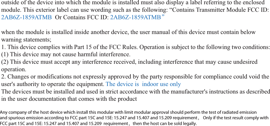 outside of the device into which the module is installed must also display a label referring to the enclosed module. This exterior label can use wording such as the following: “Contains Transmitter Module FCC ID: 2AB6Z-1859ATMB  Or Contains FCC ID: 2AB6Z-1859ATMBā  when the module is installed inside another device, the user manual of this device must contain below warning statements; 1. This device complies with Part 15 of the FCC Rules. Operation is subject to the following two conditions: (1) This device may not cause harmful interference. (2) This device must accept any interference received, including interference that may cause undesired operation. 2. Changes or modifications not expressly approved by the party responsible for compliance could void the user&apos;s authority to operate the equipment. The device is  indoor use only The devices must be installed and used in strict accordance with the manufacturer&apos;s instructions as described in the user documentation that comes with the product Any company of the host device which install this modular with limit modular approval should perform the test of radiated emission and spurious emission according to FCC part 15C 15.247 and 15.209 requirement， Only if the test result comply with FCC part 15C 15.247 and 15.209 requirement，then the host can be sold legally.Any company of the host device which install this modular with limit modular approval should perform the test of radiated emission and spurious emission according to FCC part 15C and 15E: 15.247 and 15.407 and 15.209 requirement， Only if the test result comply with FCC part 15C and 15E: 15.247 and 15.407 and 15.209  requirement，then the host can be sold legally.