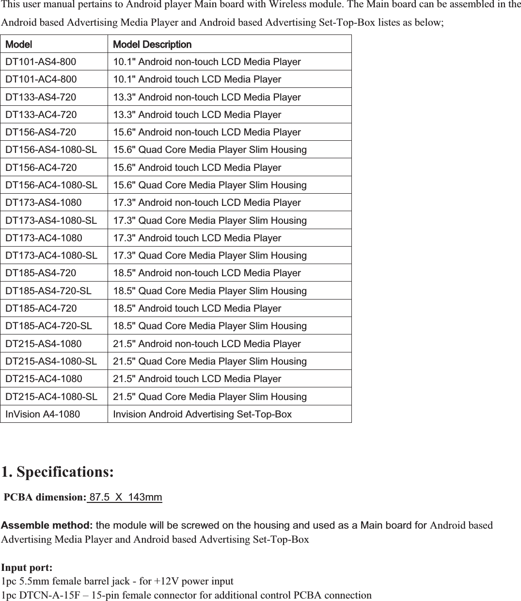 This user manual pertains to Android player Main board with Wireless module. The Main board can be assembled in the Android based Advertising Media Player and Android based Advertising Set-Top-Box listes as below;  00RGHO00RGHO&apos;HVFULSWLRQ&apos;7$6$QGURLGQRQWRXFK/&amp;&apos;0HGLD3OD\HU&apos;7$&amp;$QGURLGWRXFK/&amp;&apos;0HGLD3OD\HU&apos;7$6$QGURLGQRQWRXFK/&amp;&apos;0HGLD3OD\HU&apos;7$&amp;$QGURLGWRXFK/&amp;&apos;0HGLD3OD\HU&apos;7$6$QGURLGQRQWRXFK/&amp;&apos;0HGLD3OD\HU&apos;7$66/4XDG&amp;RUH0HGLD3OD\HU6OLP+RXVLQJ&apos;7$&amp;$QGURLGWRXFK/&amp;&apos;0HGLD3OD\HU&apos;7$&amp;6/4XDG&amp;RUH0HGLD3OD\HU6OLP+RXVLQJ&apos;7$6$QGURLGQRQWRXFK/&amp;&apos;0HGLD3OD\HU&apos;7$66/4XDG&amp;RUH0HGLD3OD\HU6OLP+RXVLQJ&apos;7$&amp;$QGURLGWRXFK/&amp;&apos;0HGLD3OD\HU&apos;7$&amp;6/4XDG&amp;RUH0HGLD3OD\HU6OLP+RXVLQJ&apos;7$6$QGURLGQRQWRXFK/&amp;&apos;0HGLD3OD\HU&apos;7$66/4XDG&amp;RUH0HGLD3OD\HU6OLP+RXVLQJ&apos;7$&amp;$QGURLGWRXFK/&amp;&apos;0HGLD3OD\HU&apos;7$&amp;6/4XDG&amp;RUH0HGLD3OD\HU6OLP+RXVLQJ&apos;7$6$QGURLGQRQWRXFK/&amp;&apos;0HGLD3OD\HU&apos;7$66/4XDG&amp;RUH0HGLD3OD\HU6OLP+RXVLQJ&apos;7$&amp;$QGURLGWRXFK/&amp;&apos;0HGLD3OD\HU&apos;7$&amp;6/4XDG&amp;RUH0HGLD3OD\HU6OLP+RXVLQJ,Q9LVLRQ$,QYLVLRQ$QGURLG$GYHUWLVLQJ6HW7RS%R[  1. Specifications:    PCBA dimension: 87.5  X  143mm   Assemble method: the module will be screwed on the housing and used as a Main board for Android based Advertising Media Player and Android based Advertising Set-Top-Box  Input port: 1pc 5.5mm female barrel jack - for +12V power input 1pc DTCN-A-15F – 15-pin female connector for additional control PCBA connection 