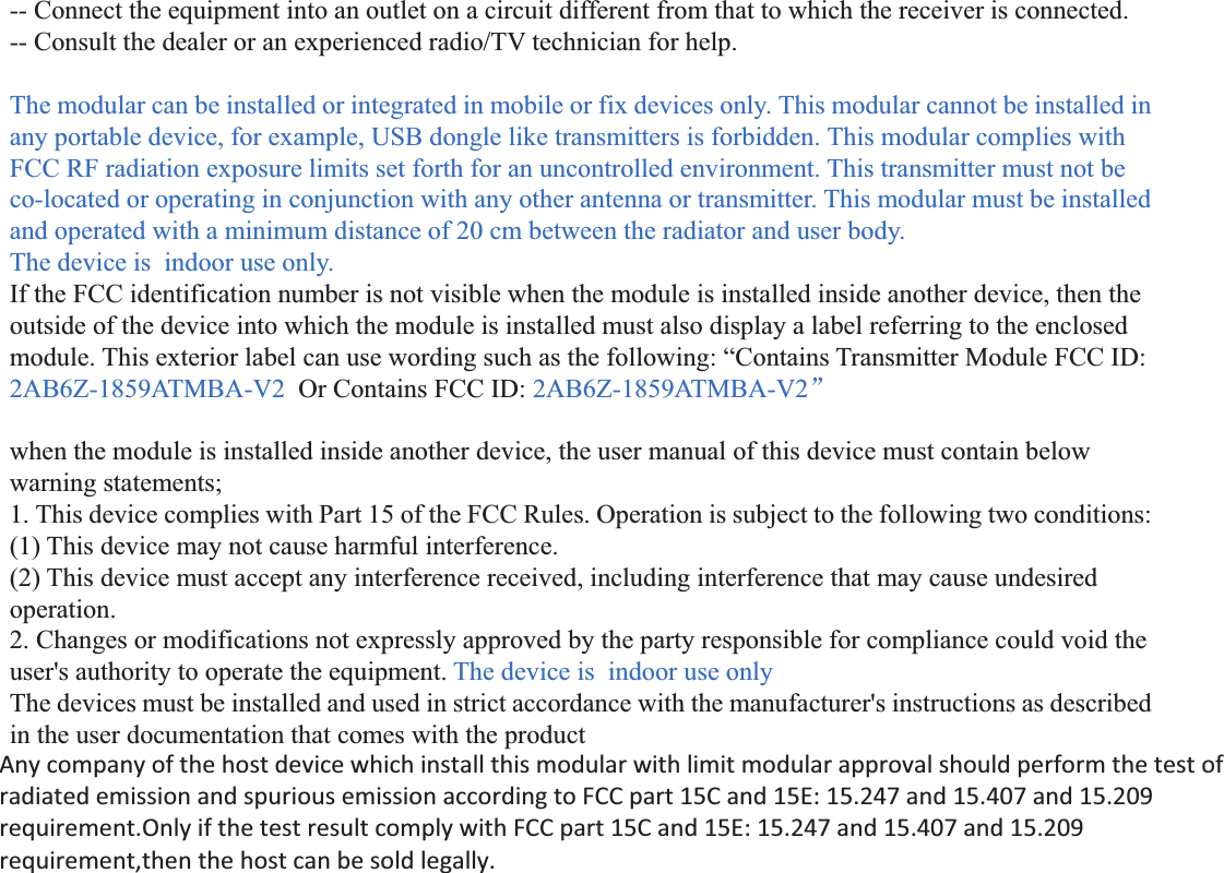 -- Connect the equipment into an outlet on a circuit different from that to which the receiver is connected. -- Consult the dealer or an experienced radio/TV technician for help.  The modular can be installed or integrated in mobile or fix devices only. This modular cannot be installed in any portable device, for example, USB dongle like transmitters is forbidden. This modular complies with FCC RF radiation exposure limits set forth for an uncontrolled environment. This transmitter must not be co-located or operating in conjunction with any other antenna or transmitter. This modular must be installed and operated with a minimum distance of 20 cm between the radiator and user body. The device is  indoor use only. If the FCC identification number is not visible when the module is installed inside another device, then the outside of the device into which the module is installed must also display a label referring to the enclosed module. This exterior label can use wording such as the following: “Contains Transmitter Module FCC ID: 2AB6Z-1859ATMBA-V2  Or Contains FCC ID: 2AB6Z-1859ATMBA-V2ā  when the module is installed inside another device, the user manual of this device must contain below warning statements; 1. This device complies with Part 15 of the FCC Rules. Operation is subject to the following two conditions: (1) This device may not cause harmful interference. (2) This device must accept any interference received, including interference that may cause undesired operation. 2. Changes or modifications not expressly approved by the party responsible for compliance could void the user&apos;s authority to operate the equipment. The device is  indoor use only The devices must be installed and used in strict accordance with the manufacturer&apos;s instructions as described in the user documentation that comes with the product Any company of the host device which install this modular with limit modular approval should perform the test of radiated emission and spurious emission according to FCC part 15C 15.247 and 15.209 requirementͫ Only if the test result comply with FCC part 15C 15.247 and 15.209 requirementͫthen the host can be sold legally.  Any company of the host device which install this modular with limit modular approval should perform the test of radiated emission and spurious emission according to FCC part 15C and 15E: 15.247 and 15.407 and 15.209 requirement.Only if the test result comply with FCC part 15C and 15E: 15.247 and 15.407 and 15.209 requirement,then the host can be sold legally.