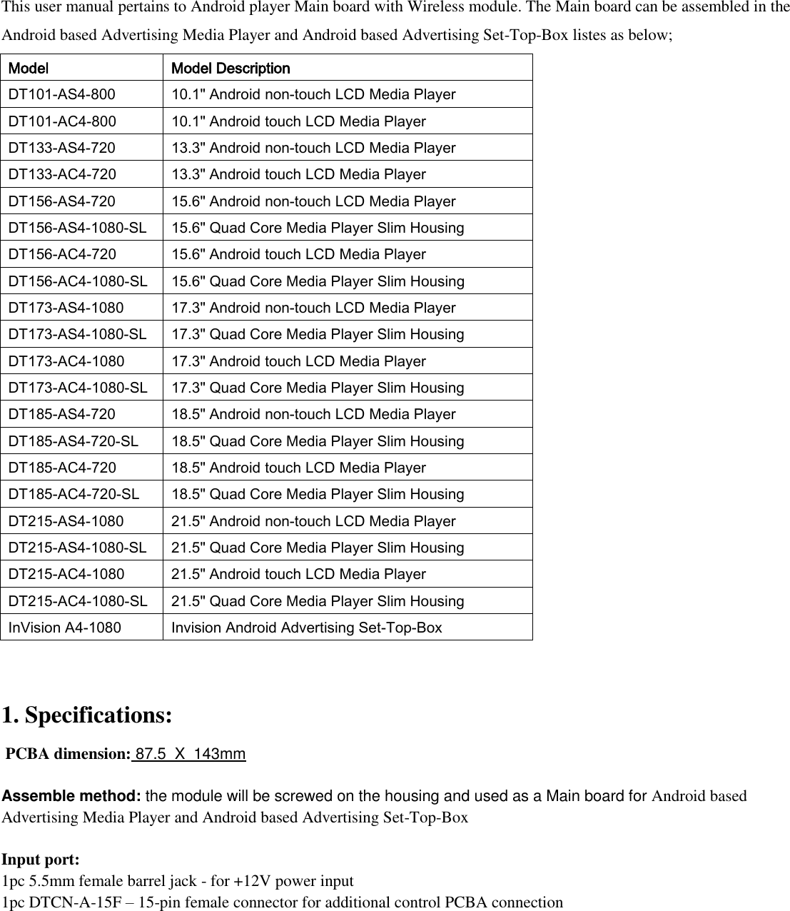  This user manual pertains to Android player Main board with Wireless module. The Main board can be assembled in the Android based Advertising Media Player and Android based Advertising Set-Top-Box listes as below;  Model Model Description DT101-AS4-800 10.1&quot; Android non-touch LCD Media Player DT101-AC4-800 10.1&quot; Android touch LCD Media Player DT133-AS4-720 13.3&quot; Android non-touch LCD Media Player DT133-AC4-720 13.3&quot; Android touch LCD Media Player DT156-AS4-720 15.6&quot; Android non-touch LCD Media Player DT156-AS4-1080-SL 15.6&quot; Quad Core Media Player Slim Housing DT156-AC4-720 15.6&quot; Android touch LCD Media Player DT156-AC4-1080-SL 15.6&quot; Quad Core Media Player Slim Housing DT173-AS4-1080 17.3&quot; Android non-touch LCD Media Player DT173-AS4-1080-SL 17.3&quot; Quad Core Media Player Slim Housing DT173-AC4-1080 17.3&quot; Android touch LCD Media Player DT173-AC4-1080-SL 17.3&quot; Quad Core Media Player Slim Housing DT185-AS4-720 18.5&quot; Android non-touch LCD Media Player DT185-AS4-720-SL 18.5&quot; Quad Core Media Player Slim Housing DT185-AC4-720 18.5&quot; Android touch LCD Media Player DT185-AC4-720-SL 18.5&quot; Quad Core Media Player Slim Housing DT215-AS4-1080 21.5&quot; Android non-touch LCD Media Player DT215-AS4-1080-SL 21.5&quot; Quad Core Media Player Slim Housing DT215-AC4-1080 21.5&quot; Android touch LCD Media Player DT215-AC4-1080-SL 21.5&quot; Quad Core Media Player Slim Housing InVision A4-1080 Invision Android Advertising Set-Top-Box   1. Specifications:   PCBA dimension: 87.5  X  143mm   Assemble method: the module will be screwed on the housing and used as a Main board for Android based Advertising Media Player and Android based Advertising Set-Top-Box  Input port: 1pc 5.5mm female barrel jack - for +12V power input 1pc DTCN-A-15F – 15-pin female connector for additional control PCBA connection 