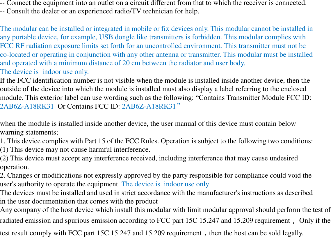 -- Connect the equipment into an outlet on a circuit different from that to which the receiver is connected. -- Consult the dealer or an experienced radio/TV technician for help.  The modular can be installed or integrated in mobile or fix devices only. This modular cannot be installed in any portable device, for example, USB dongle like transmitters is forbidden. This modular complies with FCC RF radiation exposure limits set forth for an uncontrolled environment. This transmitter must not be co-located or operating in conjunction with any other antenna or transmitter. This modular must be installed and operated with a minimum distance of 20 cm between the radiator and user body. The device is  indoor use only. If the FCC identification number is not visible when the module is installed inside another device, then the outside of the device into which the module is installed must also display a label referring to the enclosed module. This exterior label can use wording such as the following: “Contains Transmitter Module FCC ID: 2AB6Z-A18RK31  Or Contains FCC ID: 2AB6Z-A18RK31”  when the module is installed inside another device, the user manual of this device must contain below warning statements; 1. This device complies with Part 15 of the FCC Rules. Operation is subject to the following two conditions: (1) This device may not cause harmful interference. (2) This device must accept any interference received, including interference that may cause undesired operation. 2. Changes or modifications not expressly approved by the party responsible for compliance could void the user&apos;s authority to operate the equipment. The device is  indoor use only The devices must be installed and used in strict accordance with the manufacturer&apos;s instructions as described in the user documentation that comes with the product Any company of the host device which install this modular with limit modular approval should perform the test of radiated emission and spurious emission according to FCC part 15C 15.247 and 15.209 requirement， Only if the test result comply with FCC part 15C 15.247 and 15.209 requirement，then the host can be sold legally.  