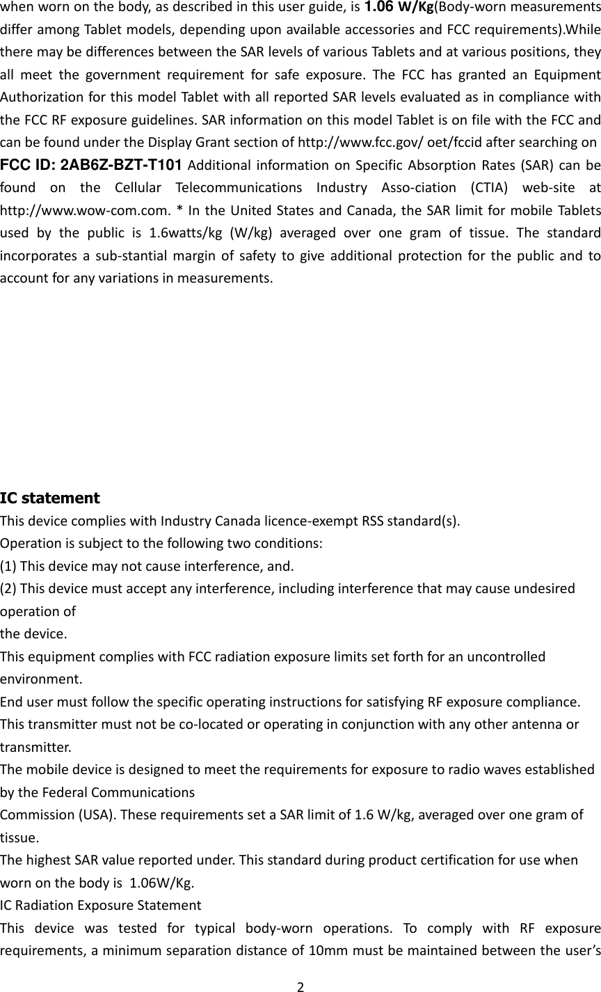 2  when worn on the body, as described in this user guide, is 1.06 W/Kg(Body-worn measurements differ among Tablet models, depending upon available accessories and FCC requirements).While there may be differences between the SAR levels of various Tablets and at various positions, they all  meet  the  government  requirement  for  safe  exposure.  The  FCC  has  granted  an  Equipment Authorization for this model Tablet with all reported SAR levels evaluated as in compliance with the FCC RF exposure guidelines. SAR information on this model Tablet is on file with the FCC and can be found under the Display Grant section of http://www.fcc.gov/ oet/fccid after searching on  FCC ID: 2AB6Z-BZT-T101 Additional  information  on  Specific Absorption Rates  (SAR)  can  be found  on  the  Cellular  Telecommunications  Industry  Asso-ciation  (CTIA)  web-site  at http://www.wow-com.com. * In the United States and Canada, the SAR limit for mobile Tablets used  by  the  public  is  1.6watts/kg  (W/kg)  averaged  over  one  gram  of  tissue.  The  standard incorporates  a  sub-stantial  margin  of  safety  to  give  additional  protection  for  the  public  and  to account for any variations in measurements.       IC statement This device complies with Industry Canada licence-exempt RSS standard(s). Operation is subject to the following two conditions: (1) This device may not cause interference, and. (2) This device must accept any interference, including interference that may cause undesired operation of the device. This equipment complies with FCC radiation exposure limits set forth for an uncontrolled environment. End user must follow the specific operating instructions for satisfying RF exposure compliance. This transmitter must not be co-located or operating in conjunction with any other antenna or transmitter. The mobile device is designed to meet the requirements for exposure to radio waves established by the Federal Communications Commission (USA). These requirements set a SAR limit of 1.6 W/kg, averaged over one gram of tissue. The highest SAR value reported under. This standard during product certification for use when worn on the body is  1.06W/Kg. IC Radiation Exposure Statement This  device  was  tested  for  typical  body-worn  operations.  To  comply  with  RF  exposure requirements, a minimum separation distance of 10mm must be maintained between the user’s 