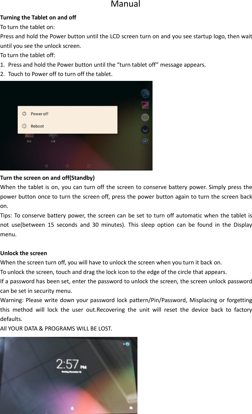 ManualTurning the Tablet on and offTo turn the tablet on:Press and hold the Power button until the LCD screen turn on and you see startup logo, then waituntil you see the unlock screen.To turn the tablet off:1. Press and hold the Power button until the “turn tablet off” message appears.2. Touch to Power off to turn off the tablet.Turn the screen on and off(Standby)When the tablet is on, you can turn off the screen to conserve battery power. Simply press thepower button once to turn the screen off, press the power button again to turn the screen backon.Tips: To conserve battery power, the screen can be set to turn off automatic when the tablet isnot use(between 15 seconds and 30 minutes). This sleep option can be found in the Displaymenu.Unlock the screenWhen the screen turn off, you will have to unlock the screen when you turn it back on.To unlock the screen, touch and drag the lock icon to the edge of the circle that appears.If a password has been set, enter the password to unlock the screen, the screen unlock passwordcan be set in security menu.Warning: Please write down your password lock pattern/Pin/Password, Misplacing or forgettingthis method will lock the user out.Recovering the unit will reset the device back to factorydefaults.All YOUR DATA &amp; PROGRAMS WILL BE LOST.