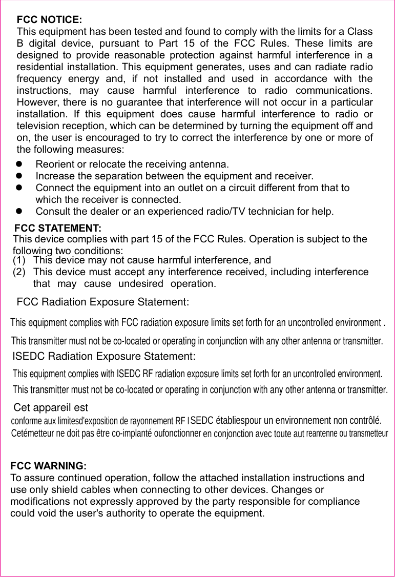 FCC NOTICE:This equipment has been tested and found to comply with the limits for a ClassB digital device, pursuant to Part 15 of the FCC Rules. These limits aredesigned to provide reasonable protection against harmful interference in aresidential installation. This equipment generates, uses and can radiate radiofrequency energy and, if not installed and used in accordance with theinstructions, may cause harmful interference to radio communications.However, there is no guarantee that interference will not occur in a particularinstallation. If this equipment does cause harmful interference to radio ortelevision reception, which can be determined by turning the equipment off andon, the user is encouraged to try to correct the interference by one or more ofthe following measures:Reorient or relocate the receiving antenna.Increase the separation between the equipment and receiver.Connect the equipment into an outlet on a circuit different from that towhich the receiver is connected.Consult the dealer or an experienced radio/TV technician for help.FCC STATEMENT:This device complies with part 15 of the FCC Rules. Operation is subject to thefollowing two conditions:(1) This device may not cause harmful interference, and(2) This device must accept any interference received, including interferencethat may cause undesired operation.FCC WARNING:To assure continued operation, follow the attached installation instructions anduse only shield cables when connecting to other devices. Changes ormodifications not expressly approved by the party responsible for compliancecould void the user&apos;s authority to operate the equipment.FCC Radiation Exposure Statement:  This equipment complies with FCC radiation exposure limits set forth for an uncontrolled environment .This transmitter must not be co-located or operating in conjunction with any other antenna or transmitter.ISEDC Radiation Exposure Statement:This equipment complies with ISEDC RF radiation exposure limits set forth for an uncontrolled environment. This transmitter must not be co-located or operating in conjunction with any other antenna or transmitter.Cet appareil estconforme aux limitesd&apos;exposition de rayonnement RF ISEDC établiespour un environnement non contrôlé.  Cetémetteur ne doit pas être co-implanté oufonctionner en conjonction avec toute autreantenne ou transmetteur 