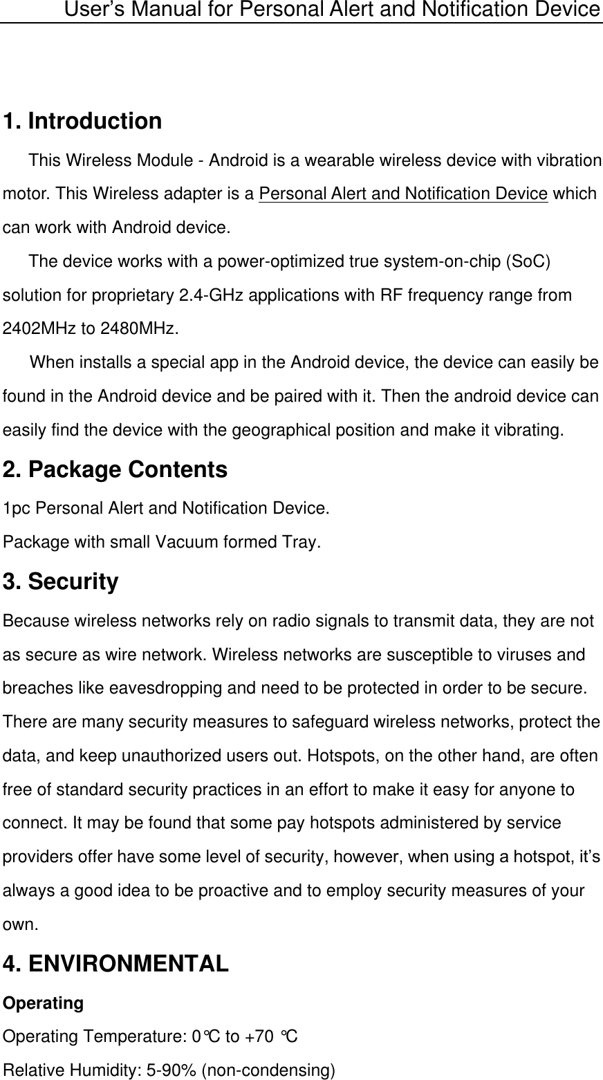  User’s Manual for Personal Alert and Notification Device 1. Introduction This Wireless Module - Android is a wearable wireless device with vibration motor. This Wireless adapter is a Personal Alert and Notification Device which can work with Android device. The device works with a power-optimized true system-on-chip (SoC) solution for proprietary 2.4-GHz applications with RF frequency range from 2402MHz to 2480MHz.   When installs a special app in the Android device, the device can easily be found in the Android device and be paired with it. Then the android device can easily find the device with the geographical position and make it vibrating.  2. Package Contents 1pc Personal Alert and Notification Device. Package with small Vacuum formed Tray. 3. Security Because wireless networks rely on radio signals to transmit data, they are not as secure as wire network. Wireless networks are susceptible to viruses and breaches like eavesdropping and need to be protected in order to be secure. There are many security measures to safeguard wireless networks, protect the data, and keep unauthorized users out. Hotspots, on the other hand, are often free of standard security practices in an effort to make it easy for anyone to connect. It may be found that some pay hotspots administered by service providers offer have some level of security, however, when using a hotspot, it’s always a good idea to be proactive and to employ security measures of your own. 4. ENVIRONMENTAL Operating Operating Temperature: 0°C to +70 °C Relative Humidity: 5-90% (non-condensing) 