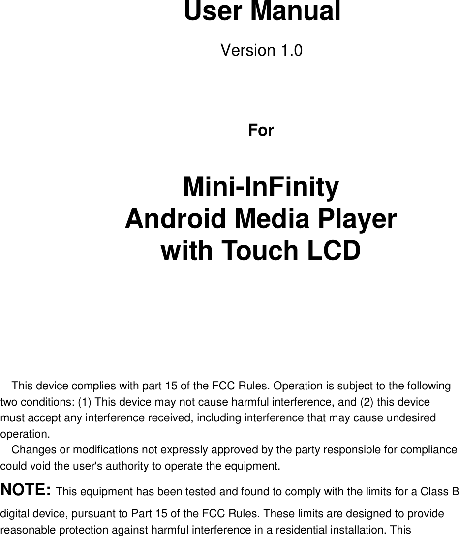       User Manual Version 1.0       For    Mini-InFinity Android Media Player with Touch LCD     This device complies with part 15 of the FCC Rules. Operation is subject to the following two conditions: (1) This device may not cause harmful interference, and (2) this device must accept any interference received, including interference that may cause undesired operation.   Changes or modifications not expressly approved by the party responsible for compliance could void the user&apos;s authority to operate the equipment. NOTE: This equipment has been tested and found to comply with the limits for a Class B digital device, pursuant to Part 15 of the FCC Rules. These limits are designed to provide reasonable protection against harmful interference in a residential installation. This 