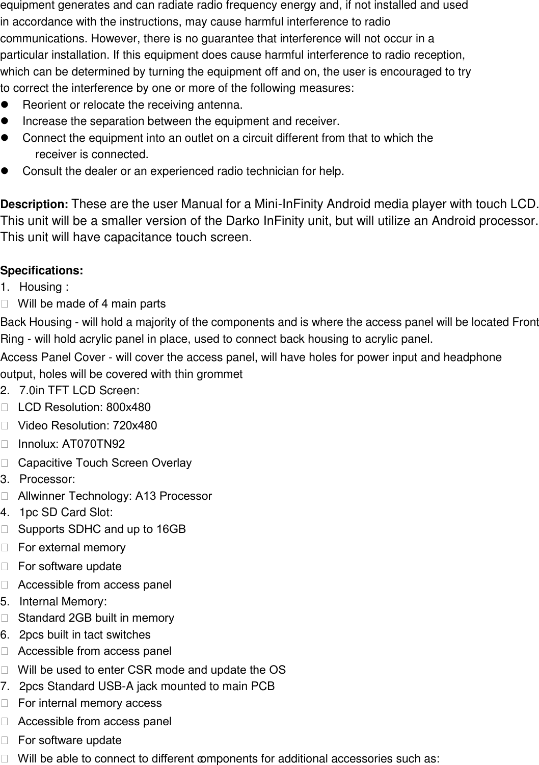 equipment generates and can radiate radio frequency energy and, if not installed and used in accordance with the instructions, may cause harmful interference to radio communications. However, there is no guarantee that interference will not occur in a particular installation. If this equipment does cause harmful interference to radio reception, which can be determined by turning the equipment off and on, the user is encouraged to try to correct the interference by one or more of the following measures:   Reorient or relocate the receiving antenna.   Increase the separation between the equipment and receiver.   Connect the equipment into an outlet on a circuit different from that to which the       receiver is connected.   Consult the dealer or an experienced radio technician for help.  Description: These are the user Manual for a Mini-InFinity Android media player with touch LCD. This unit will be a smaller version of the Darko InFinity unit, but will utilize an Android processor. This unit will have capacitance touch screen.    Specifications:   1.  Housing :     Will be made of 4 main parts  Back Housing - will hold a majority of the components and is where the access panel will be located Front Ring - will hold acrylic panel in place, used to connect back housing to acrylic panel.   Access Panel Cover - will cover the access panel, will have holes for power input and headphone    output, holes will be covered with thin grommet   2.  7.0in TFT LCD Screen:     LCD Resolution: 800x480    Video Resolution: 720x480    Innolux: AT070TN92    Capacitive Touch Screen Overlay  3. Processor:     Allwinner Technology: A13 Processor  4.  1pc SD Card Slot:     Supports SDHC and up to 16GB    For external memory    For software update    Accessible from access panel  5.  Internal Memory:     Standard 2GB built in memory  6.  2pcs built in tact switches     Accessible from access panel    Will be used to enter CSR mode and update the OS  7.  2pcs Standard USB-A jack mounted to main PCB     For internal memory access    Accessible from access panel    For software update    Will be able to connect to different components for additional accessories such as: 