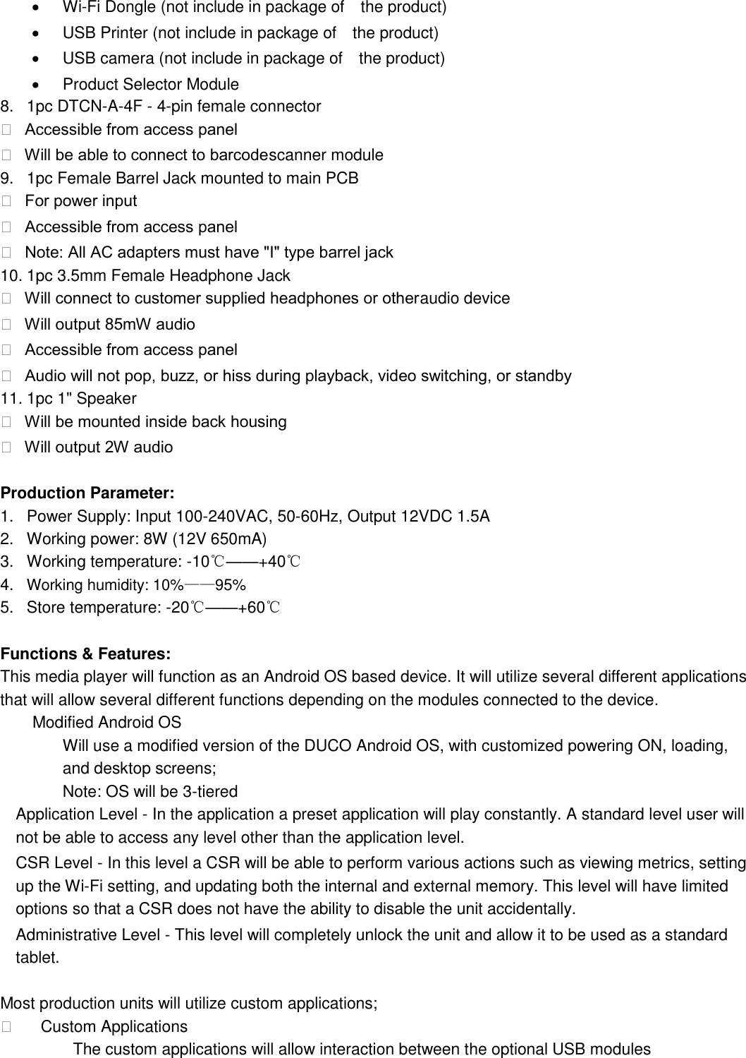  Wi-Fi Dongle (not include in package of    the product)   USB Printer (not include in package of    the product)   USB camera (not include in package of    the product)   Product Selector Module   8.  1pc DTCN-A-4F - 4-pin female connector     Accessible from access panel    Will be able to connect to barcode scanner module   9.  1pc Female Barrel Jack mounted to main PCB     For power input    Accessible from access panel    Note: All AC adapters must have &quot;I&quot; type barrel jack  10. 1pc 3.5mm Female Headphone Jack     Will connect to customer supplied headphones or other audio device     Will output 85mW audio    Accessible from access panel    Audio will not pop, buzz, or hiss during playback, video switching, or standby  11. 1pc 1&quot; Speaker     Will be mounted inside back housing    Will output 2W audio   Production Parameter: 1.  Power Supply: Input 100-240VAC, 50-60Hz, Output 12VDC 1.5A 2.  Working power: 8W (12V 650mA) 3.  Working temperature: -10℃——+40℃ 4. Working humidity: 10%——95% 5.  Store temperature: -20℃——+60℃  Functions &amp; Features:   This media player will function as an Android OS based device. It will utilize several different applications that will allow several different functions depending on the modules connected to the device.   Modified Android OS   Will use a modified version of the DUCO Android OS, with customized powering ON, loading, and desktop screens;   Note: OS will be 3-tiered   Application Level - In the application a preset application will play constantly. A standard level user will not be able to access any level other than the application level.   CSR Level - In this level a CSR will be able to perform various actions such as viewing metrics, setting up the Wi-Fi setting, and updating both the internal and external memory. This level will have limited options so that a CSR does not have the ability to disable the unit accidentally.   Administrative Level - This level will completely unlock the unit and allow it to be used as a standard tablet.    Most production units will utilize custom applications;      Custom Applications            The custom applications will allow interaction between the optional USB modules   