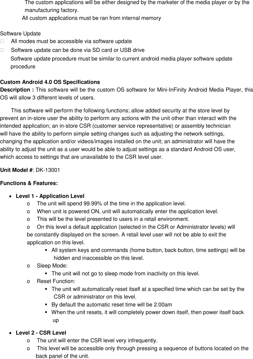 The custom applications will be either designed by the marketer of the media player or by the manufacturing factory.   All custom applications must be ran from internal memory    Software Update      All modes must be accessible via software update      Software update can be done via SD card or USB drive   Software update procedure must be similar to current android media player software update procedure    Custom Android 4.0 OS Specifications Description : This software will be the custom OS software for Mini-InFinity Android Media Player, this OS will allow 3 different levels of users.           This software will perform the following functions; allow added security at the store level by prevent an in-store user the ability to perform any actions with the unit other than interact with the intended application; an in-store CSR (customer service representative) or assembly technician will have the ability to perform simple setting changes such as adjusting the network settings, changing the application and/or videos/images installed on the unit; an administrator will have the ability to adjust the unit as a user would be able to adjust settings as a standard Android OS user, which access to settings that are unavailable to the CSR level user.   Unit Model #: DK-13001 Functions &amp; Features:      Level 1 - Application Level   o    The unit will spend 99.99% of the time in the application level.  o    When unit is powered ON, unit will automatically enter the application level.  o    This will be the level presented to users in a retail environment. o    On this level a default application (selected in the CSR or Administrator levels) will be constantly displayed on the screen. A retail level user will not be able to exit the application on this level.      All system keys and commands (home button, back button, time settings) will be   hidden and inaccessible on this level.   o    Sleep Mode:      The unit will not go to sleep mode from inactivity on this level.   o    Reset Function:      The unit will automatically reset itself at a specified time which can be set by the   CSR or administrator on this level.      By default the automatic reset time will be 2:00am    When the unit resets, it will completely power down itself, then power itself back   up        Level 2 - CSR Level   o    The unit will enter the CSR level very infrequently.   o    This level will be accessible only through pressing a sequence of buttons located on the   back panel of the unit.   