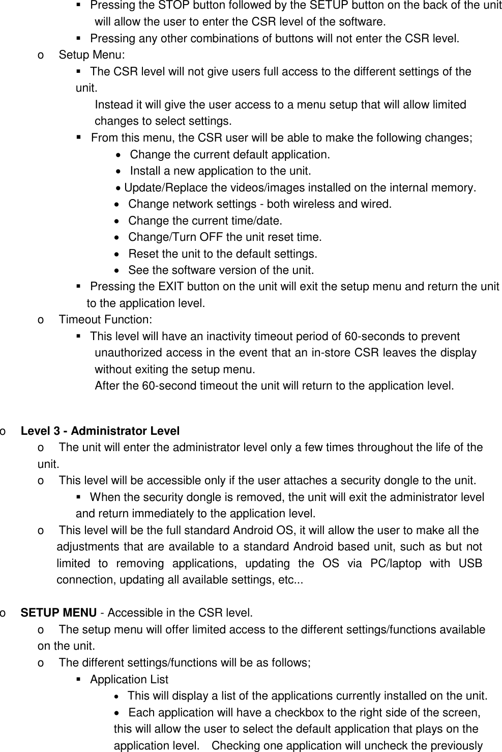    Pressing the STOP button followed by the SETUP button on the back of the unit   will allow the user to enter the CSR level of the software.      Pressing any other combinations of buttons will not enter the CSR level.   o    Setup Menu:    The CSR level will not give users full access to the different settings of the unit.    Instead it will give the user access to a menu setup that will allow limited   changes to select settings.    From this menu, the CSR user will be able to make the following changes;      Change the current default application.      Install a new application to the unit.    Update/Replace the videos/images installed on the internal memory.      Change network settings - both wireless and wired.     Change the current time/date.      Change/Turn OFF the unit reset time.    Reset the unit to the default settings.      See the software version of the unit.      Pressing the EXIT button on the unit will exit the setup menu and return the unit   to the application level.   o    Timeout Function:      This level will have an inactivity timeout period of 60-seconds to prevent   unauthorized access in the event that an in-store CSR leaves the display without exiting the setup menu.   After the 60-second timeout the unit will return to the application level.    o    Level 3 - Administrator Level   o    The unit will enter the administrator level only a few times throughout the life of the unit. o    This level will be accessible only if the user attaches a security dongle to the unit.      When the security dongle is removed, the unit will exit the administrator level and return immediately to the application level.   o    This level will be the full standard Android OS, it will allow the user to make all the   adjustments that are available to a standard Android based unit, such as but not limited  to  removing  applications,  updating  the  OS  via  PC/laptop  with  USB connection, updating all available settings, etc...      o    SETUP MENU - Accessible in the CSR level.   o    The setup menu will offer limited access to the different settings/functions available on the unit.  o    The different settings/functions will be as follows;     Application List    This will display a list of the applications currently installed on the unit.      Each application will have a checkbox to the right side of the screen, this will allow the user to select the default application that plays on the application level.    Checking one application will uncheck the previously 