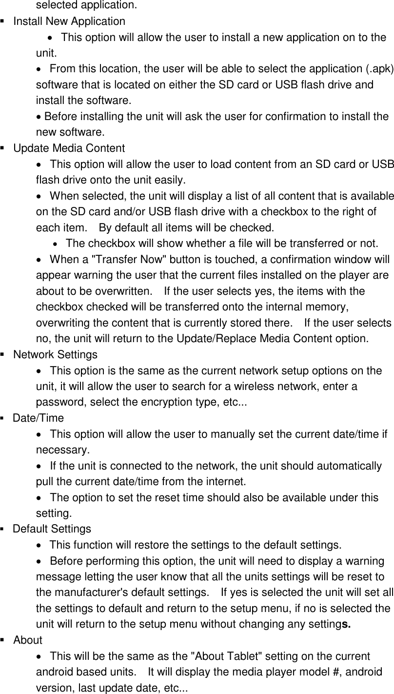 selected application.     Install New Application      This option will allow the user to install a new application on to the unit.      From this location, the user will be able to select the application (.apk) software that is located on either the SD card or USB flash drive and install the software.    Before installing the unit will ask the user for confirmation to install the new software.     Update Media Content      This option will allow the user to load content from an SD card or USB flash drive onto the unit easily.      When selected, the unit will display a list of all content that is available on the SD card and/or USB flash drive with a checkbox to the right of each item.    By default all items will be checked.    The checkbox will show whether a file will be transferred or not.        When a &quot;Transfer Now&quot; button is touched, a confirmation window will appear warning the user that the current files installed on the player are about to be overwritten.    If the user selects yes, the items with the checkbox checked will be transferred onto the internal memory, overwriting the content that is currently stored there.    If the user selects no, the unit will return to the Update/Replace Media Content option.        Network Settings    This option is the same as the current network setup options on the unit, it will allow the user to search for a wireless network, enter a password, select the encryption type, etc...     Date/Time      This option will allow the user to manually set the current date/time if necessary.     If the unit is connected to the network, the unit should automatically pull the current date/time from the internet.     The option to set the reset time should also be available under this setting.    Default Settings    This function will restore the settings to the default settings.      Before performing this option, the unit will need to display a warning message letting the user know that all the units settings will be reset to the manufacturer&apos;s default settings.    If yes is selected the unit will set all the settings to default and return to the setup menu, if no is selected the unit will return to the setup menu without changing any settings.      About      This will be the same as the &quot;About Tablet&quot; setting on the current android based units.    It will display the media player model #, android version, last update date, etc...   