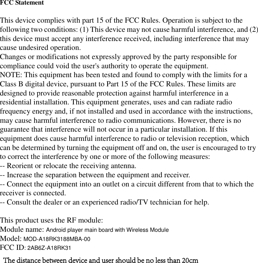 FCC Statement This device complies with part 15 of the FCC Rules. Operation is subject to the following two conditions: (1) This device may not cause harmful interference, and (2) this device must accept any interference received, including interference that may cause undesired operation. Changes or modifications not expressly approved by the party responsible for compliance could void the user&apos;s authority to operate the equipment. NOTE: This equipment has been tested and found to comply with the limits for a Class B digital device, pursuant to Part 15 of the FCC Rules. These limits are designed to provide reasonable protection against harmful interference in a residential installation. This equipment generates, uses and can radiate radio frequency energy and, if not installed and used in accordance with the instructions, may cause harmful interference to radio communications. However, there is no guarantee that interference will not occur in a particular installation. If this equipment does cause harmful interference to radio or television reception, which can be determined by turning the equipment off and on, the user is encouraged to try to correct the interference by one or more of the following measures: -- Reorient or relocate the receiving antenna. -- Increase the separation between the equipment and receiver. -- Connect the equipment into an outlet on a circuit different from that to which the receiver is connected. -- Consult the dealer or an experienced radio/TV technician for help. This product uses the RF module: Module name: Android player main board with Wireless ModuleModel: MOD-A18RK3188MBA-00FCC ID: 2AB6Z-A18RK31The distance between device and user should be no less than 20cm