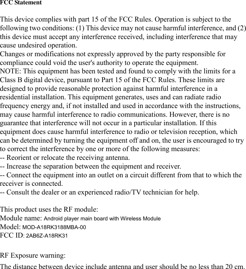   FCC Statement  This device complies with part 15 of the FCC Rules. Operation is subject to the following two conditions: (1) This device may not cause harmful interference, and (2) this device must accept any interference received, including interference that may cause undesired operation. Changes or modifications not expressly approved by the party responsible for compliance could void the user&apos;s authority to operate the equipment. NOTE: This equipment has been tested and found to comply with the limits for a Class B digital device, pursuant to Part 15 of the FCC Rules. These limits are designed to provide reasonable protection against harmful interference in a residential installation. This equipment generates, uses and can radiate radio frequency energy and, if not installed and used in accordance with the instructions, may cause harmful interference to radio communications. However, there is no guarantee that interference will not occur in a particular installation. If this equipment does cause harmful interference to radio or television reception, which can be determined by turning the equipment off and on, the user is encouraged to try to correct the interference by one or more of the following measures: -- Reorient or relocate the receiving antenna. -- Increase the separation between the equipment and receiver. -- Connect the equipment into an outlet on a circuit different from that to which the receiver is connected. -- Consult the dealer or an experienced radio/TV technician for help.  This product uses the RF module: Module name: Android player main board with Wireless Module Model: MOD-A18RK3188MBA-00 FCC ID: 2AB6Z-A18RK31  RF Exposure warning:  The distance between device include antenna and user should be no less than 20 cm.