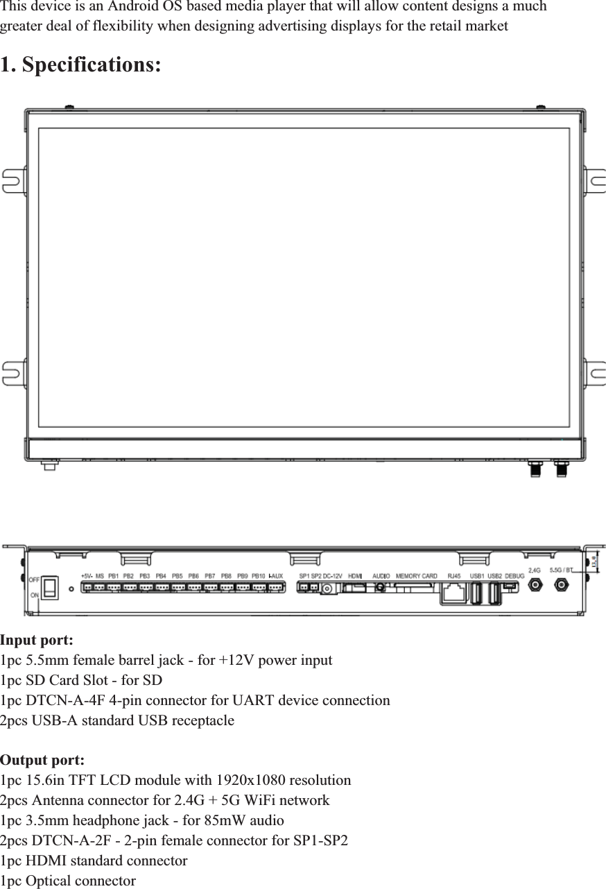 This device is an Android OS based media player that will allow content designs a much greater deal of flexibility when designing advertising displays for the retail market 1. Specifications:    Input port: 1pc 5.5mm female barrel jack - for +12V power input 1pc SD Card Slot - for SD 1pc DTCN-A-4F 4-pin connector for UART device connection 2pcs USB-A standard USB receptacle  Output port: 1pc 15.6in TFT LCD module with 1920x1080 resolution 2pcs Antenna connector for 2.4G + 5G WiFi network 1pc 3.5mm headphone jack - for 85mW audio 2pcs DTCN-A-2F - 2-pin female connector for SP1-SP2 1pc HDMI standard connector 1pc Optical connector 