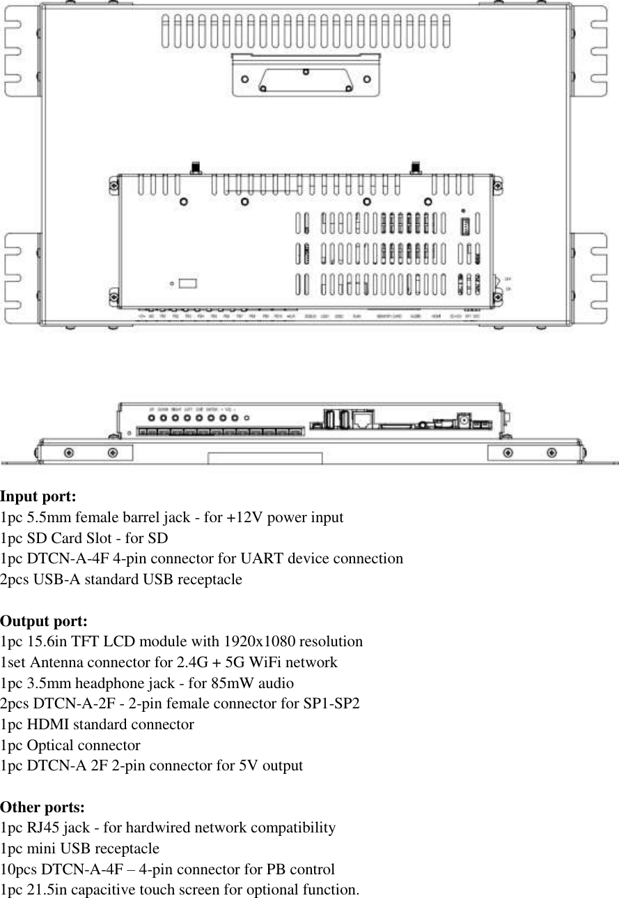   Input port: 1pc 5.5mm female barrel jack - for +12V power input 1pc SD Card Slot - for SD 1pc DTCN-A-4F 4-pin connector for UART device connection 2pcs USB-A standard USB receptacle  Output port: 1pc 15.6in TFT LCD module with 1920x1080 resolution 1set Antenna connector for 2.4G + 5G WiFi network 1pc 3.5mm headphone jack - for 85mW audio 2pcs DTCN-A-2F - 2-pin female connector for SP1-SP2 1pc HDMI standard connector 1pc Optical connector 1pc DTCN-A 2F 2-pin connector for 5V output  Other ports: 1pc RJ45 jack - for hardwired network compatibility 1pc mini USB receptacle 10pcs DTCN-A-4F – 4-pin connector for PB control 1pc 21.5in capacitive touch screen for optional function.  