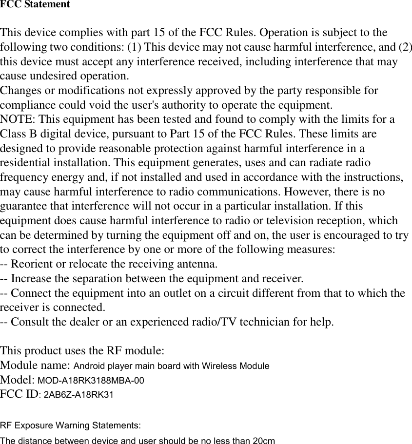   FCC Statement  This device complies with part 15 of the FCC Rules. Operation is subject to the following two conditions: (1) This device may not cause harmful interference, and (2) this device must accept any interference received, including interference that may cause undesired operation. Changes or modifications not expressly approved by the party responsible for compliance could void the user&apos;s authority to operate the equipment. NOTE: This equipment has been tested and found to comply with the limits for a Class B digital device, pursuant to Part 15 of the FCC Rules. These limits are designed to provide reasonable protection against harmful interference in a residential installation. This equipment generates, uses and can radiate radio frequency energy and, if not installed and used in accordance with the instructions, may cause harmful interference to radio communications. However, there is no guarantee that interference will not occur in a particular installation. If this equipment does cause harmful interference to radio or television reception, which can be determined by turning the equipment off and on, the user is encouraged to try to correct the interference by one or more of the following measures: -- Reorient or relocate the receiving antenna. -- Increase the separation between the equipment and receiver. -- Connect the equipment into an outlet on a circuit different from that to which the receiver is connected. -- Consult the dealer or an experienced radio/TV technician for help.  This product uses the RF module: Module name: Android player main board with Wireless Module Model: MOD-A18RK3188MBA-00 FCC ID: 2AB6Z-A18RK31  RF Exposure Warning Statements: The distance between device and user should be no less than 20cm  
