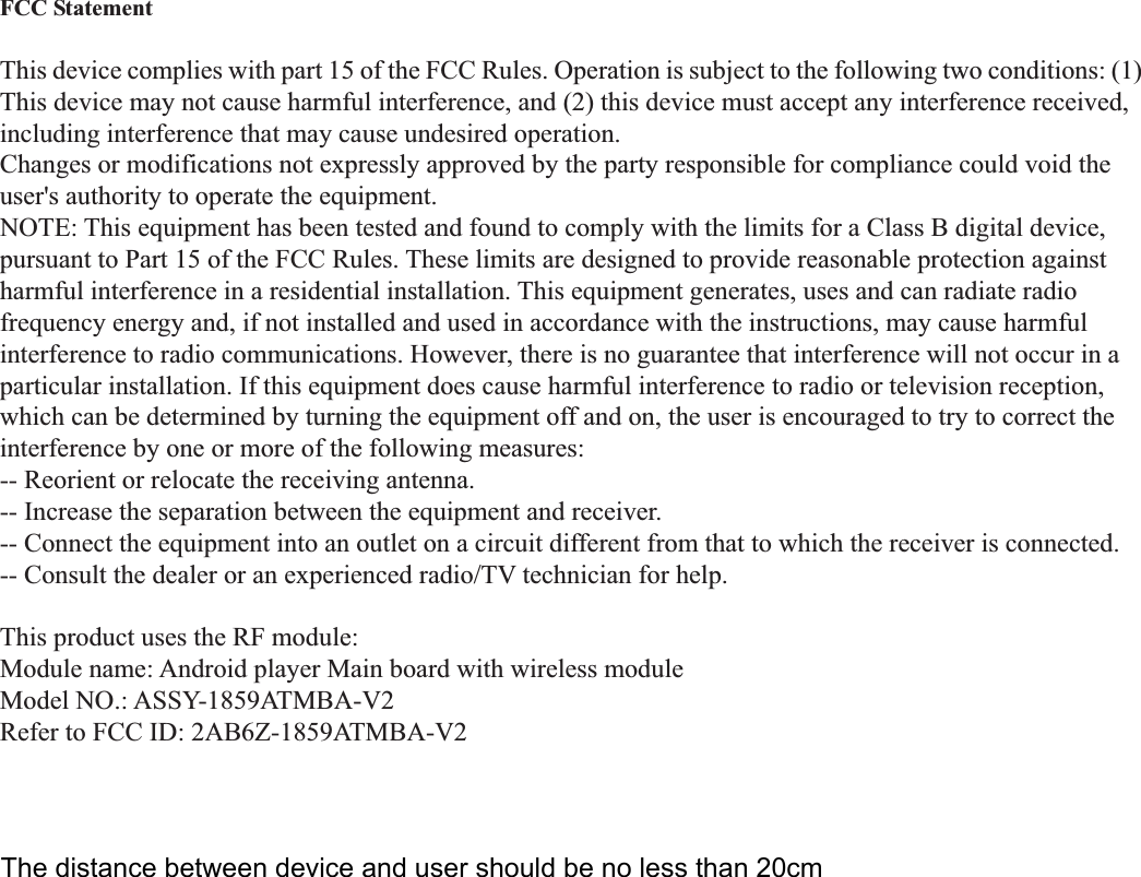  FCC Statement  This device complies with part 15 of the FCC Rules. Operation is subject to the following two conditions: (1) This device may not cause harmful interference, and (2) this device must accept any interference received, including interference that may cause undesired operation. Changes or modifications not expressly approved by the party responsible for compliance could void the user&apos;s authority to operate the equipment. NOTE: This equipment has been tested and found to comply with the limits for a Class B digital device, pursuant to Part 15 of the FCC Rules. These limits are designed to provide reasonable protection against harmful interference in a residential installation. This equipment generates, uses and can radiate radio frequency energy and, if not installed and used in accordance with the instructions, may cause harmful interference to radio communications. However, there is no guarantee that interference will not occur in a particular installation. If this equipment does cause harmful interference to radio or television reception, which can be determined by turning the equipment off and on, the user is encouraged to try to correct the interference by one or more of the following measures: -- Reorient or relocate the receiving antenna. -- Increase the separation between the equipment and receiver. -- Connect the equipment into an outlet on a circuit different from that to which the receiver is connected. -- Consult the dealer or an experienced radio/TV technician for help.  This product uses the RF module: Module name: Android player Main board with wireless module Model NO.: ASSY-1859ATMBA-V2 Refer to FCC ID: 2AB6Z-1859ATMBA-V2 The distance between device and user should be no less than 20cm