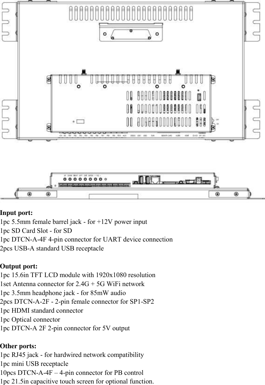   Input port: 1pc 5.5mm female barrel jack - for +12V power input 1pc SD Card Slot - for SD 1pc DTCN-A-4F 4-pin connector for UART device connection 2pcs USB-A standard USB receptacle  Output port: 1pc 15.6in TFT LCD module with 1920x1080 resolution 1set Antenna connector for 2.4G + 5G WiFi network 1pc 3.5mm headphone jack - for 85mW audio 2pcs DTCN-A-2F - 2-pin female connector for SP1-SP2 1pc HDMI standard connector 1pc Optical connector 1pc DTCN-A 2F 2-pin connector for 5V output  Other ports: 1pc RJ45 jack - for hardwired network compatibility 1pc mini USB receptacle 10pcs DTCN-A-4F – 4-pin connector for PB control 1pc 21.5in capacitive touch screen for optional function.  