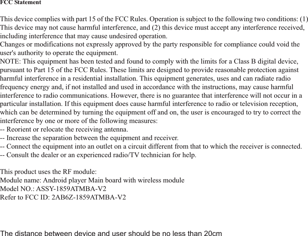  FCC Statement  This device complies with part 15 of the FCC Rules. Operation is subject to the following two conditions: (1) This device may not cause harmful interference, and (2) this device must accept any interference received, including interference that may cause undesired operation. Changes or modifications not expressly approved by the party responsible for compliance could void the user&apos;s authority to operate the equipment. NOTE: This equipment has been tested and found to comply with the limits for a Class B digital device, pursuant to Part 15 of the FCC Rules. These limits are designed to provide reasonable protection against harmful interference in a residential installation. This equipment generates, uses and can radiate radio frequency energy and, if not installed and used in accordance with the instructions, may cause harmful interference to radio communications. However, there is no guarantee that interference will not occur in a particular installation. If this equipment does cause harmful interference to radio or television reception, which can be determined by turning the equipment off and on, the user is encouraged to try to correct the interference by one or more of the following measures: -- Reorient or relocate the receiving antenna. -- Increase the separation between the equipment and receiver. -- Connect the equipment into an outlet on a circuit different from that to which the receiver is connected. -- Consult the dealer or an experienced radio/TV technician for help.  This product uses the RF module: Module name: Android player Main board with wireless module Model NO.: ASSY-1859ATMBA-V2 Refer to FCC ID: 2AB6Z-1859ATMBA-V2 The distance between device and user should be no less than 20cm