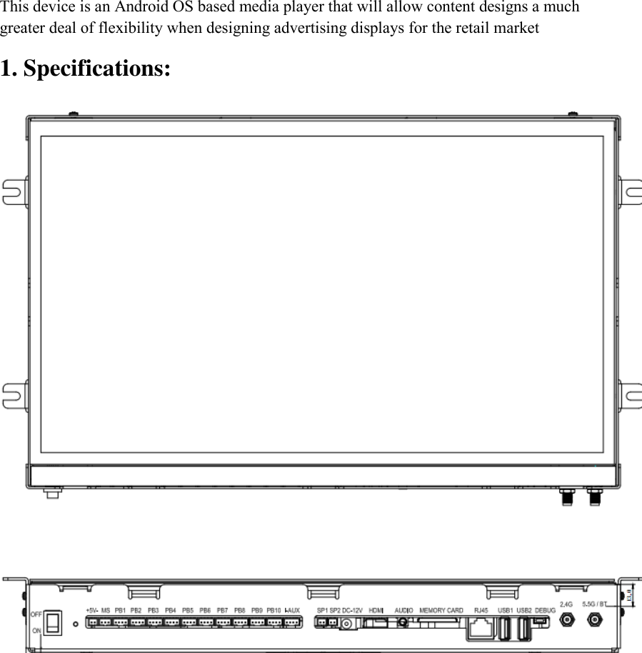 This device is an Android OS based media player that will allow content designs a much greater deal of flexibility when designing advertising displays for the retail market 1. Specifications:   