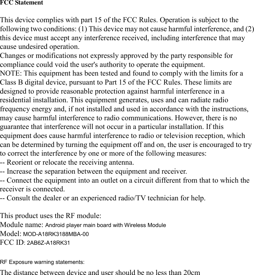  FCC Statement  This device complies with part 15 of the FCC Rules. Operation is subject to the following two conditions: (1) This device may not cause harmful interference, and (2) this device must accept any interference received, including interference that may cause undesired operation. Changes or modifications not expressly approved by the party responsible for compliance could void the user&apos;s authority to operate the equipment. NOTE: This equipment has been tested and found to comply with the limits for a Class B digital device, pursuant to Part 15 of the FCC Rules. These limits are designed to provide reasonable protection against harmful interference in a residential installation. This equipment generates, uses and can radiate radio frequency energy and, if not installed and used in accordance with the instructions, may cause harmful interference to radio communications. However, there is no guarantee that interference will not occur in a particular installation. If this equipment does cause harmful interference to radio or television reception, which can be determined by turning the equipment off and on, the user is encouraged to try to correct the interference by one or more of the following measures: -- Reorient or relocate the receiving antenna. -- Increase the separation between the equipment and receiver. -- Connect the equipment into an outlet on a circuit different from that to which the receiver is connected. -- Consult the dealer or an experienced radio/TV technician for help.  This product uses the RF module: Module name: Android player main board with Wireless Module Model: MOD-A18RK3188MBA-00 FCC ID: 2AB6Z-A18RK31  RF Exposure warning statements:The distance between device and user should be no less than 20cm