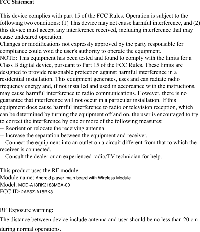   FCC Statement  This device complies with part 15 of the FCC Rules. Operation is subject to the following two conditions: (1) This device may not cause harmful interference, and (2) this device must accept any interference received, including interference that may cause undesired operation. Changes or modifications not expressly approved by the party responsible for compliance could void the user&apos;s authority to operate the equipment. NOTE: This equipment has been tested and found to comply with the limits for a Class B digital device, pursuant to Part 15 of the FCC Rules. These limits are designed to provide reasonable protection against harmful interference in a residential installation. This equipment generates, uses and can radiate radio frequency energy and, if not installed and used in accordance with the instructions, may cause harmful interference to radio communications. However, there is no guarantee that interference will not occur in a particular installation. If this equipment does cause harmful interference to radio or television reception, which can be determined by turning the equipment off and on, the user is encouraged to try to correct the interference by one or more of the following measures: -- Reorient or relocate the receiving antenna. -- Increase the separation between the equipment and receiver. -- Connect the equipment into an outlet on a circuit different from that to which the receiver is connected. -- Consult the dealer or an experienced radio/TV technician for help.  This product uses the RF module: Module name: Android player main board with Wireless Module Model: MOD-A18RK3188MBA-00 FCC ID: 2AB6Z-A18RK31  RF Exposure warning:  The distance between device include antenna and user should be no less than 20 cmduring normal operations. 