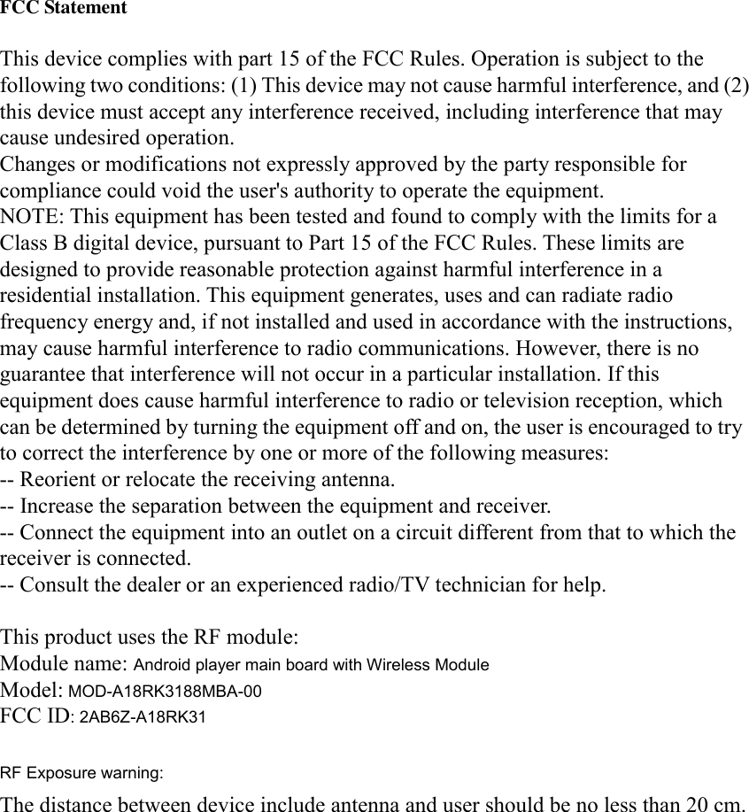   FCC Statement  This device complies with part 15 of the FCC Rules. Operation is subject to the following two conditions: (1) This device may not cause harmful interference, and (2) this device must accept any interference received, including interference that may cause undesired operation. Changes or modifications not expressly approved by the party responsible for compliance could void the user&apos;s authority to operate the equipment. NOTE: This equipment has been tested and found to comply with the limits for a Class B digital device, pursuant to Part 15 of the FCC Rules. These limits are designed to provide reasonable protection against harmful interference in a residential installation. This equipment generates, uses and can radiate radio frequency energy and, if not installed and used in accordance with the instructions, may cause harmful interference to radio communications. However, there is no guarantee that interference will not occur in a particular installation. If this equipment does cause harmful interference to radio or television reception, which can be determined by turning the equipment off and on, the user is encouraged to try to correct the interference by one or more of the following measures: -- Reorient or relocate the receiving antenna. -- Increase the separation between the equipment and receiver. -- Connect the equipment into an outlet on a circuit different from that to which the receiver is connected. -- Consult the dealer or an experienced radio/TV technician for help.  This product uses the RF module: Module name: Android player main board with Wireless Module Model: MOD-A18RK3188MBA-00 FCC ID: 2AB6Z-A18RK31  RF Exposure warning: The distance between device include antenna and user should be no less than 20 cm.