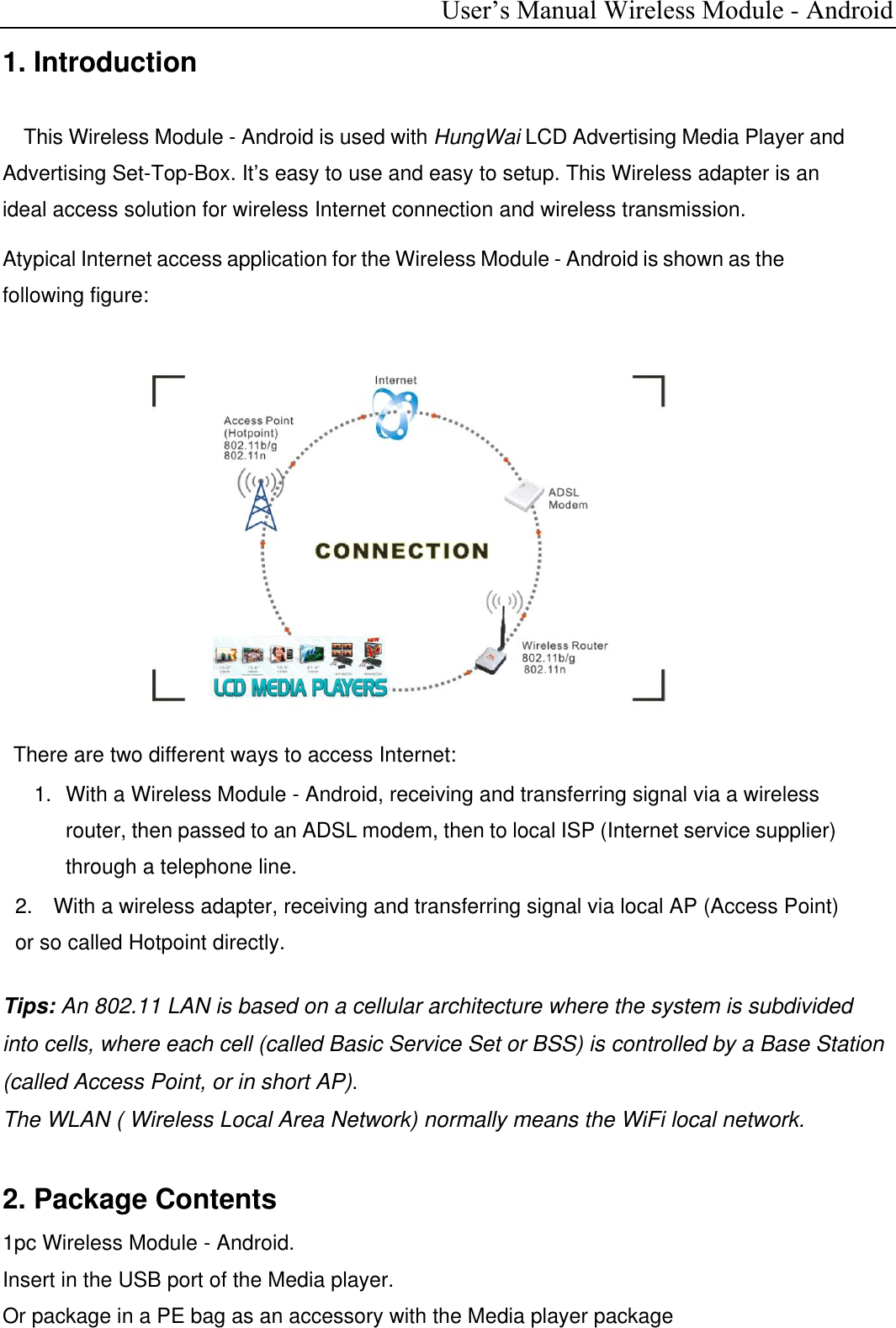  User’s Manual Wireless Module - Android 1. Introduction    This Wireless Module - Android is used with HungWai LCD Advertising Media Player and Advertising Set-Top-Box. It’s easy to use and easy to setup. This Wireless adapter is an ideal access solution for wireless Internet connection and wireless transmission. Atypical Internet access application for the Wireless Module - Android is shown as the following figure:               There are two different ways to access Internet: 1.   With a Wireless Module - Android, receiving and transferring signal via a wireless router, then passed to an ADSL modem, then to local ISP (Internet service supplier) through a telephone line. 2.  With a wireless adapter, receiving and transferring signal via local AP (Access Point) or so called Hotpoint directly.  Tips: An 802.11 LAN is based on a cellular architecture where the system is subdivided into cells, where each cell (called Basic Service Set or BSS) is controlled by a Base Station (called Access Point, or in short AP). The WLAN ( Wireless Local Area Network) normally means the WiFi local network.  2. Package Contents 1pc Wireless Module - Android. Insert in the USB port of the Media player. Or package in a PE bag as an accessory with the Media player package