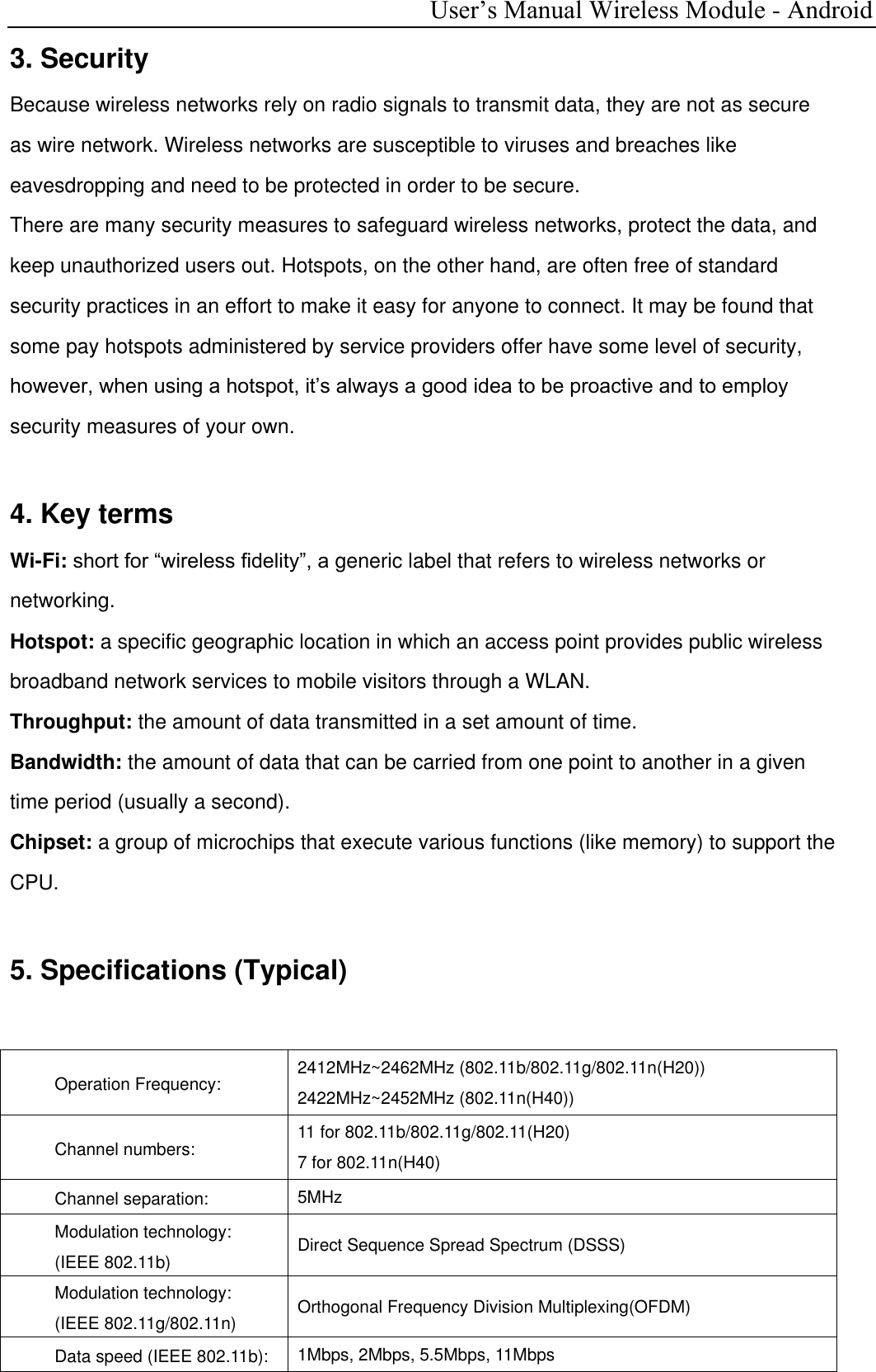  User’s Manual Wireless Module - Android 3. Security Because wireless networks rely on radio signals to transmit data, they are not as secure as wire network. Wireless networks are susceptible to viruses and breaches like eavesdropping and need to be protected in order to be secure. There are many security measures to safeguard wireless networks, protect the data, and keep unauthorized users out. Hotspots, on the other hand, are often free of standard security practices in an effort to make it easy for anyone to connect. It may be found that some pay hotspots administered by service providers offer have some level of security, however, when using a hotspot, it’s always a good idea to be proactive and to employ security measures of your own.  4. Key terms Wi-Fi: short for “wireless fidelity”, a generic label that refers to wireless networks or networking. Hotspot: a specific geographic location in which an access point provides public wireless broadband network services to mobile visitors through a WLAN. Throughput: the amount of data transmitted in a set amount of time. Bandwidth: the amount of data that can be carried from one point to another in a given time period (usually a second). Chipset: a group of microchips that execute various functions (like memory) to support the CPU.  5. Specifications (Typical)  Operation Frequency:  2412MHz~2462MHz (802.11b/802.11g/802.11n(H20)) 2422MHz~2452MHz (802.11n(H40)) Channel numbers: 11 for 802.11b/802.11g/802.11(H20) 7 for 802.11n(H40) Channel separation: 5MHz Modulation technology:  (IEEE 802.11b) Direct Sequence Spread Spectrum (DSSS) Modulation technology:  (IEEE 802.11g/802.11n)  Orthogonal Frequency Division Multiplexing(OFDM) Data speed (IEEE 802.11b): 1Mbps, 2Mbps, 5.5Mbps, 11Mbps  