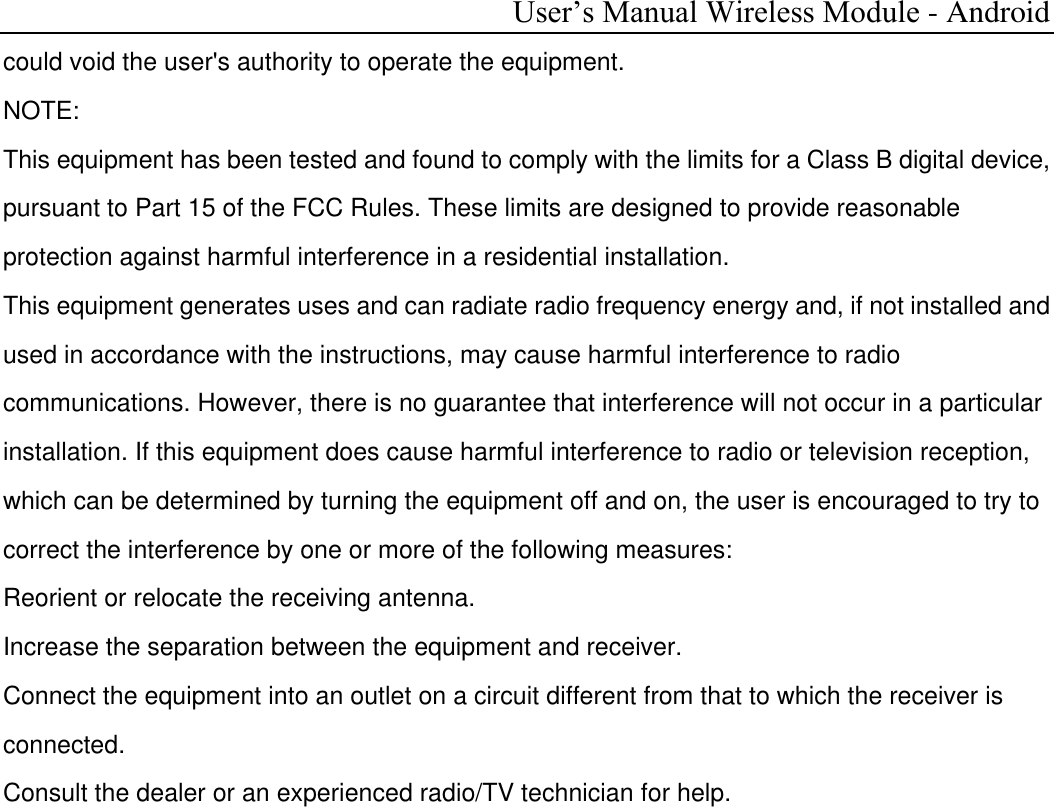  User’s Manual Wireless Module - Android could void the user&apos;s authority to operate the equipment. NOTE:  This equipment has been tested and found to comply with the limits for a Class B digital device, pursuant to Part 15 of the FCC Rules. These limits are designed to provide reasonable protection against harmful interference in a residential installation. This equipment generates uses and can radiate radio frequency energy and, if not installed and used in accordance with the instructions, may cause harmful interference to radio communications. However, there is no guarantee that interference will not occur in a particular installation. If this equipment does cause harmful interference to radio or television reception, which can be determined by turning the equipment off and on, the user is encouraged to try to correct the interference by one or more of the following measures: Reorient or relocate the receiving antenna. Increase the separation between the equipment and receiver. Connect the equipment into an outlet on a circuit different from that to which the receiver is connected.  Consult the dealer or an experienced radio/TV technician for help.  