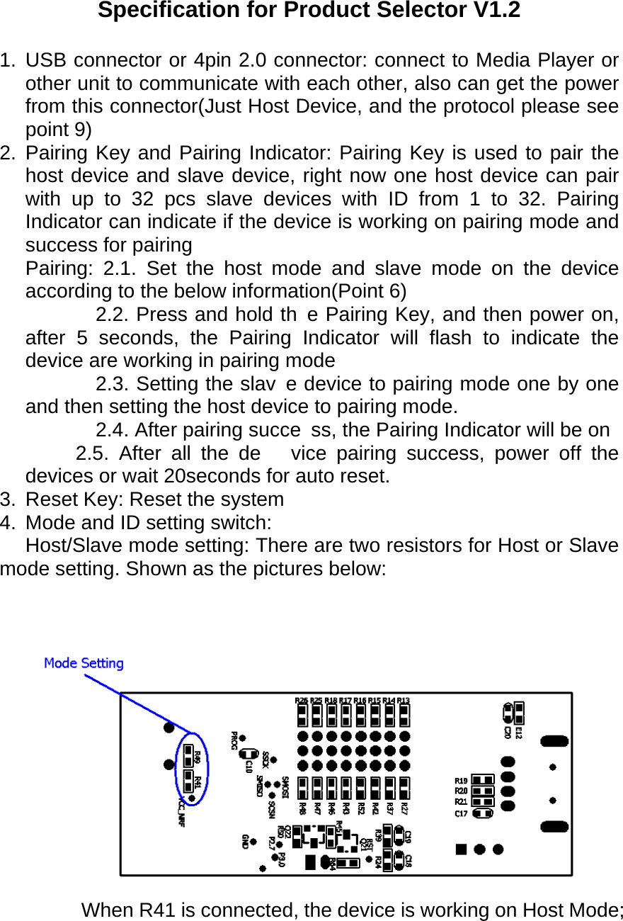  Specification for Product Selector V1.2 1. USB connector or 4pin 2.0 connector: connect to Media Player or other unit to communicate with each other, also can get the power from this connector(Just Host Device, and the protocol please see point 9) 2. Pairing Key and Pairing Indicator: Pairing Key is used to pair the host device and slave device, right now one host device can pair with up to 32 pcs slave devices with ID from 1 to 32. Pairing Indicator can indicate if the device is working on pairing mode and success for pairing Pairing: 2.1. Set the host mode and slave mode on the device according to the below information(Point 6)        2.2. Press and hold th e Pairing Key, and then power on, after 5 seconds, the Pairing Indicator will flash to indicate the  device are working in pairing mode        2.3. Setting the slav e device to pairing mode one by one and then setting the host device to pairing mode.        2.4. After pairing succe ss, the Pairing Indicator will be on      2.5. After all the de vice pairing success, power off the devices or wait 20seconds for auto reset.   3.  Reset Key: Reset the system 4.  Mode and ID setting switch:     Host/Slave mode setting: There are two resistors for Host or Slave mode setting. Shown as the pictures below:  When R41 is connected, the device is working on Host Mode; 