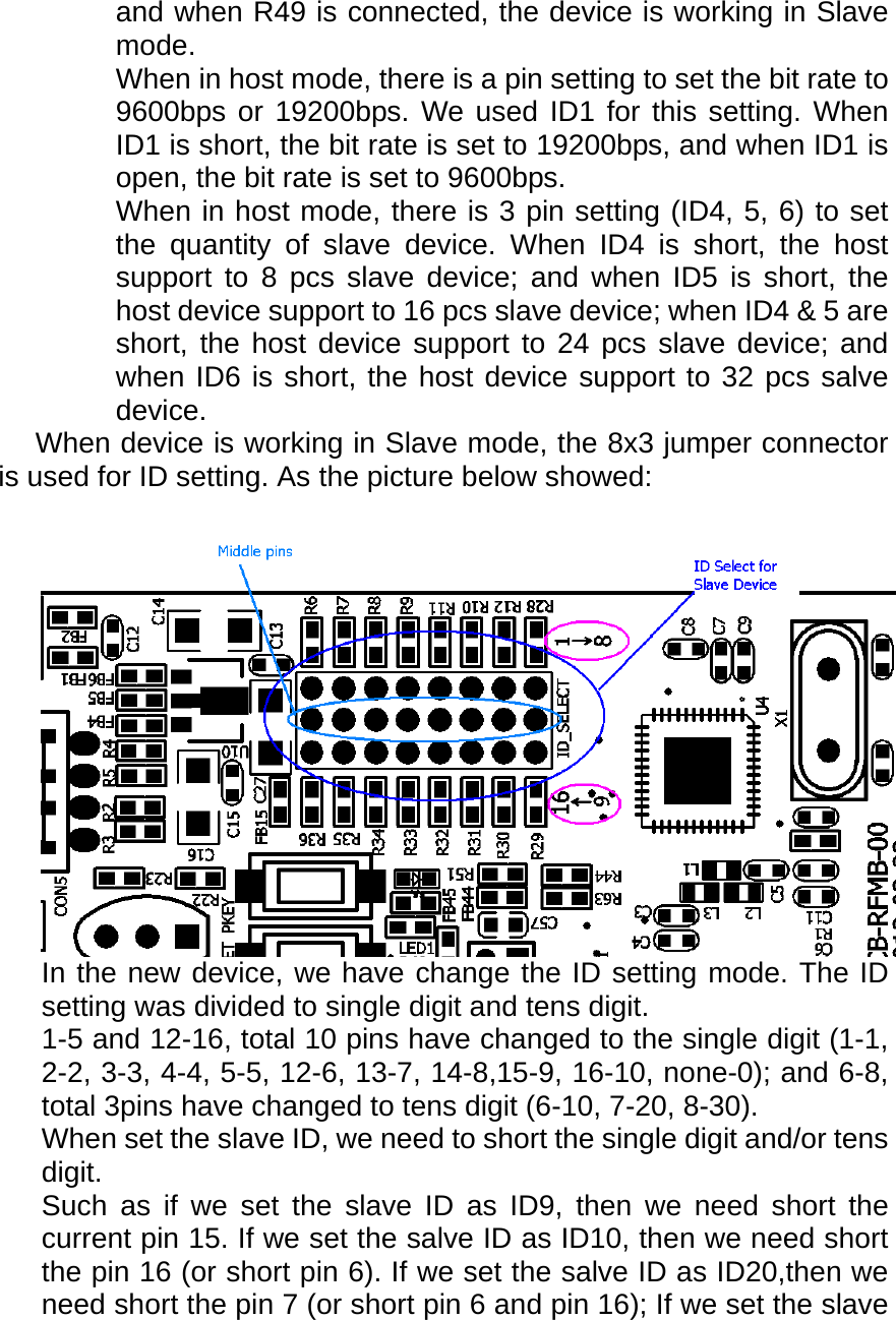  and when R49 is connected, the device is working in Slave mode. When in host mode, there is a pin setting to set the bit rate to 9600bps or 19200bps. We used ID1 for this setting. When ID1 is short, the bit rate is set to 19200bps, and when ID1 is open, the bit rate is set to 9600bps. When in host mode, there is 3 pin setting (ID4, 5, 6) to set the quantity of slave device. When ID4 is short, the host support to 8 pcs slave device; and when ID5 is short, the host device support to 16 pcs slave device; when ID4 &amp; 5 are short, the host device support to 24 pcs slave device; and when ID6 is short, the host device support to 32 pcs salve device.   When device is working in Slave mode, the 8x3 jumper connector is used for ID setting. As the picture below showed:  In the new device, we have change the ID setting mode. The ID setting was divided to single digit and tens digit. 1-5 and 12-16, total 10 pins have changed to the single digit (1-1, 2-2, 3-3, 4-4, 5-5, 12-6, 13-7, 14-8,15-9, 16-10, none-0); and 6-8, total 3pins have changed to tens digit (6-10, 7-20, 8-30). When set the slave ID, we need to short the single digit and/or tens digit.  Such as if we set the slave ID as ID9, then we need short the current pin 15. If we set the salve ID as ID10, then we need short the pin 16 (or short pin 6). If we set the salve ID as ID20,then we need short the pin 7 (or short pin 6 and pin 16); If we set the slave 