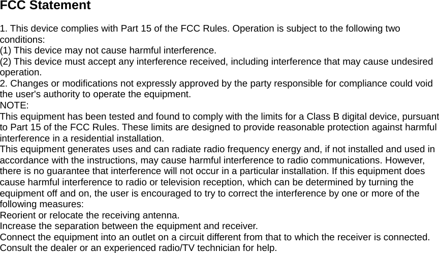 FCC Statement  1. This device complies with Part 15 of the FCC Rules. Operation is subject to the following two conditions: (1) This device may not cause harmful interference. (2) This device must accept any interference received, including interference that may cause undesired operation. 2. Changes or modifications not expressly approved by the party responsible for compliance could void the user&apos;s authority to operate the equipment. NOTE:  This equipment has been tested and found to comply with the limits for a Class B digital device, pursuant to Part 15 of the FCC Rules. These limits are designed to provide reasonable protection against harmful interference in a residential installation. This equipment generates uses and can radiate radio frequency energy and, if not installed and used in accordance with the instructions, may cause harmful interference to radio communications. However, there is no guarantee that interference will not occur in a particular installation. If this equipment does cause harmful interference to radio or television reception, which can be determined by turning the equipment off and on, the user is encouraged to try to correct the interference by one or more of the following measures: Reorient or relocate the receiving antenna. Increase the separation between the equipment and receiver. Connect the equipment into an outlet on a circuit different from that to which the receiver is connected.   Consult the dealer or an experienced radio/TV technician for help.  