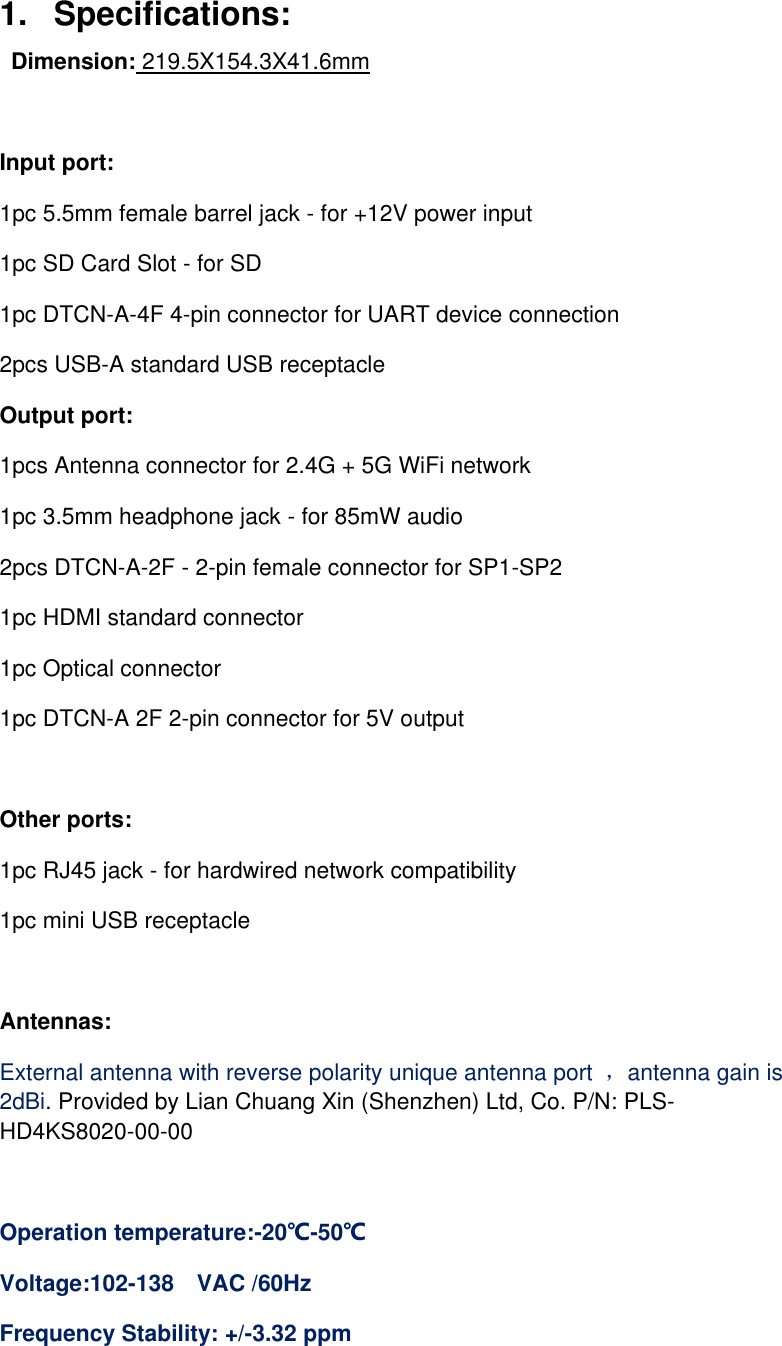 1.   Specifications:    Dimension: 219.5X154.3X41.6mm    Input port: 1pc 5.5mm female barrel jack - for +12V power input 1pc SD Card Slot - for SD 1pc DTCN-A-4F 4-pin connector for UART device connection 2pcs USB-A standard USB receptacle Output port: 1pcs Antenna connector for 2.4G + 5G WiFi network 1pc 3.5mm headphone jack - for 85mW audio 2pcs DTCN-A-2F - 2-pin female connector for SP1-SP2 1pc HDMI standard connector 1pc Optical connector 1pc DTCN-A 2F 2-pin connector for 5V output  Other ports: 1pc RJ45 jack - for hardwired network compatibility 1pc mini USB receptacle  Antennas:   External antenna with reverse polarity unique antenna port  ，antenna gain is 2dBi. Provided by Lian Chuang Xin (Shenzhen) Ltd, Co. P/N: PLS-HD4KS8020-00-00  Operation temperature:-20℃-50℃ Voltage:102-138   VAC /60Hz Frequency Stability: +/-3.32 ppm  