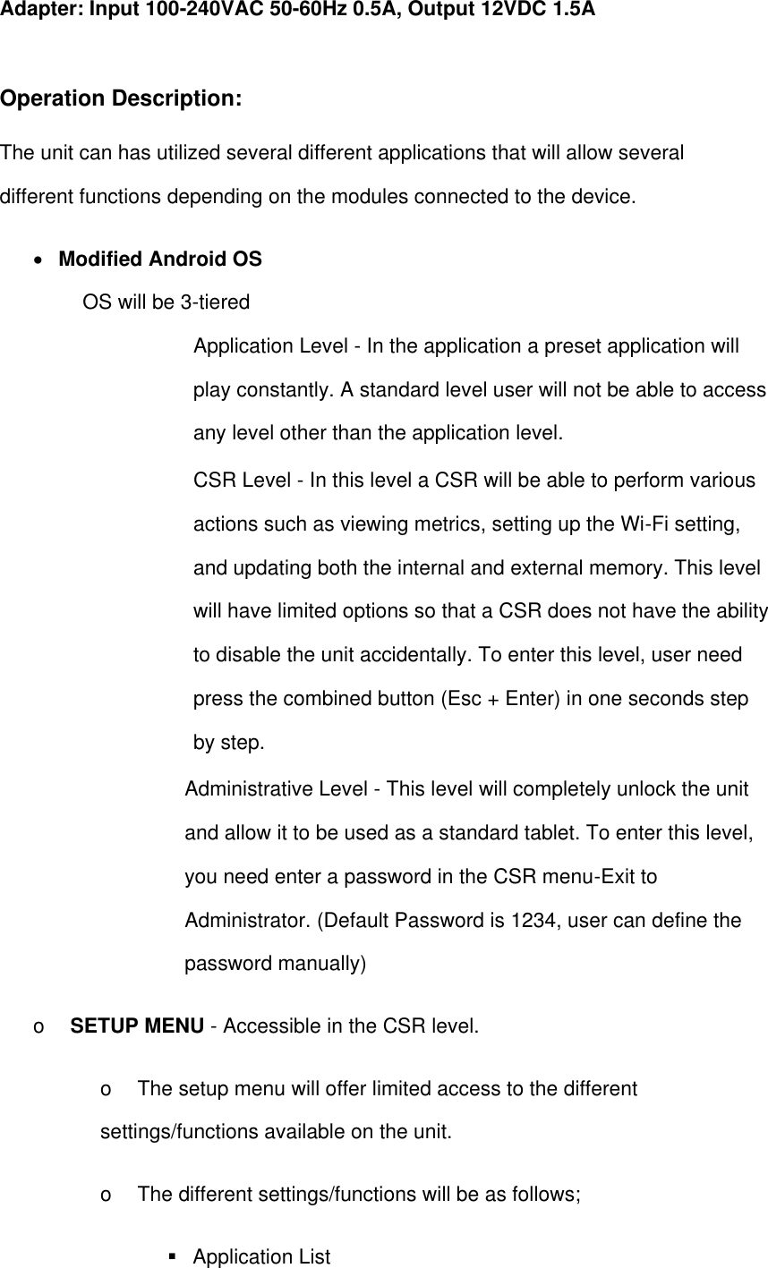 Adapter: Input 100-240VAC 50-60Hz 0.5A, Output 12VDC 1.5A  Operation Description: The unit can has utilized several different applications that will allow several different functions depending on the modules connected to the device.          Modified Android OS   OS will be 3-tiered   Application Level - In the application a preset application will play constantly. A standard level user will not be able to access any level other than the application level.   CSR Level - In this level a CSR will be able to perform various actions such as viewing metrics, setting up the Wi-Fi setting, and updating both the internal and external memory. This level will have limited options so that a CSR does not have the ability to disable the unit accidentally. To enter this level, user need press the combined button (Esc + Enter) in one seconds step by step. Administrative Level - This level will completely unlock the unit and allow it to be used as a standard tablet. To enter this level, you need enter a password in the CSR menu-Exit to Administrator. (Default Password is 1234, user can define the password manually) o    SETUP MENU - Accessible in the CSR level.   o    The setup menu will offer limited access to the different settings/functions available on the unit.  o    The different settings/functions will be as follows;     Application List 