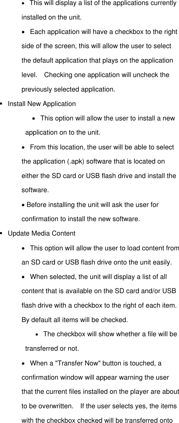    This will display a list of the applications currently installed on the unit.      Each application will have a checkbox to the right side of the screen, this will allow the user to select the default application that plays on the application level.    Checking one application will uncheck the previously selected application.     Install New Application      This option will allow the user to install a new application on to the unit.      From this location, the user will be able to select the application (.apk) software that is located on either the SD card or USB flash drive and install the software.    Before installing the unit will ask the user for confirmation to install the new software.     Update Media Content      This option will allow the user to load content from an SD card or USB flash drive onto the unit easily.      When selected, the unit will display a list of all content that is available on the SD card and/or USB flash drive with a checkbox to the right of each item.   By default all items will be checked.    The checkbox will show whether a file will be transferred or not.        When a &quot;Transfer Now&quot; button is touched, a confirmation window will appear warning the user that the current files installed on the player are about to be overwritten.    If the user selects yes, the items with the checkbox checked will be transferred onto 