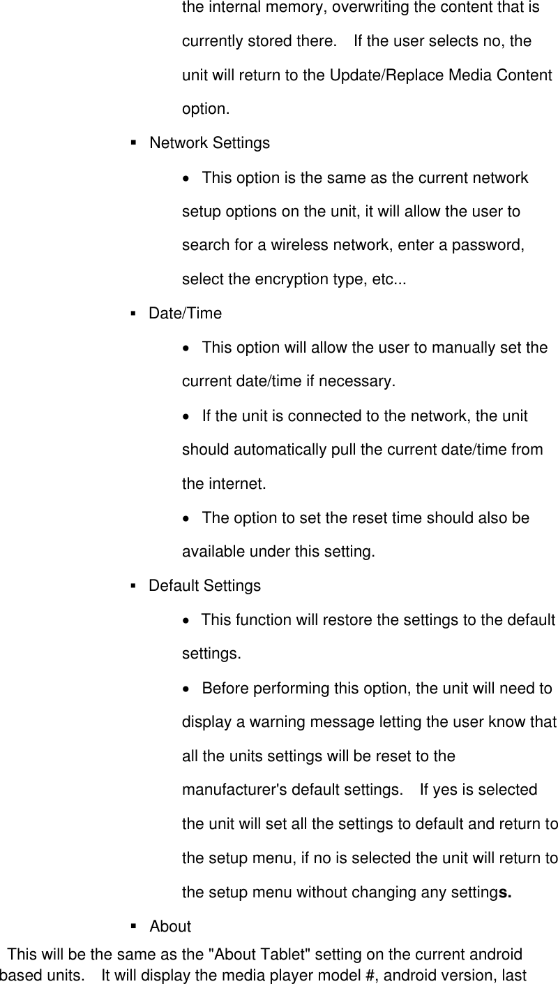 the internal memory, overwriting the content that is currently stored there.    If the user selects no, the unit will return to the Update/Replace Media Content option.        Network Settings    This option is the same as the current network setup options on the unit, it will allow the user to search for a wireless network, enter a password, select the encryption type, etc...     Date/Time      This option will allow the user to manually set the current date/time if necessary.     If the unit is connected to the network, the unit should automatically pull the current date/time from the internet.     The option to set the reset time should also be available under this setting.    Default Settings    This function will restore the settings to the default settings.      Before performing this option, the unit will need to display a warning message letting the user know that all the units settings will be reset to the manufacturer&apos;s default settings.    If yes is selected the unit will set all the settings to default and return to the setup menu, if no is selected the unit will return to the setup menu without changing any settings.      About     This will be the same as the &quot;About Tablet&quot; setting on the current android based units.    It will display the media player model #, android version, last 