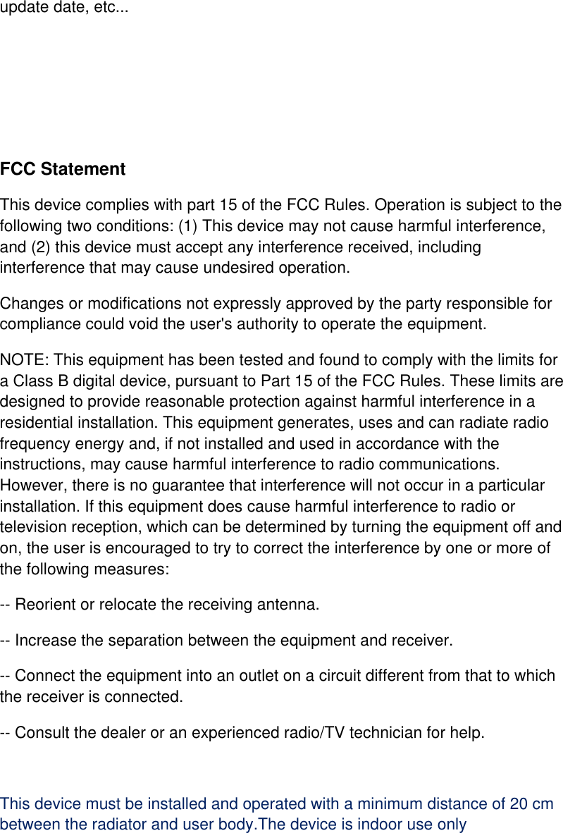 update date, etc...     FCC Statement This device complies with part 15 of the FCC Rules. Operation is subject to the following two conditions: (1) This device may not cause harmful interference, and (2) this device must accept any interference received, including interference that may cause undesired operation. Changes or modifications not expressly approved by the party responsible for compliance could void the user&apos;s authority to operate the equipment. NOTE: This equipment has been tested and found to comply with the limits for a Class B digital device, pursuant to Part 15 of the FCC Rules. These limits are designed to provide reasonable protection against harmful interference in a residential installation. This equipment generates, uses and can radiate radio frequency energy and, if not installed and used in accordance with the instructions, may cause harmful interference to radio communications. However, there is no guarantee that interference will not occur in a particular installation. If this equipment does cause harmful interference to radio or television reception, which can be determined by turning the equipment off and on, the user is encouraged to try to correct the interference by one or more of the following measures: -- Reorient or relocate the receiving antenna. -- Increase the separation between the equipment and receiver. -- Connect the equipment into an outlet on a circuit different from that to which the receiver is connected. -- Consult the dealer or an experienced radio/TV technician for help.  This device must be installed and operated with a minimum distance of 20 cm between the radiator and user body.The device is indoor use only    