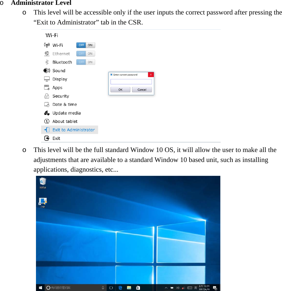 o Administrator Level o This level will be accessible only if the user inputs the correct password after pressing the “Exit to Administrator” tab in the CSR.  o This level will be the full standard Window 10 OS, it will allow the user to make all the adjustments that are available to a standard Window 10 based unit, such as installing applications, diagnostics, etc...             