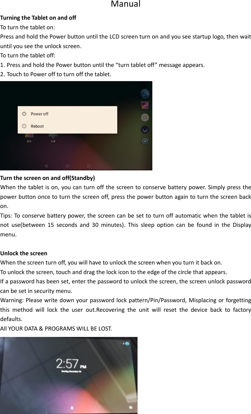 Manual Turning the Tablet on and off To turn the tablet on: Press and hold the Power button until the LCD screen turn on and you see startup logo, then wait until you see the unlock screen. To turn the tablet off: 1. Press and hold the Power button until the “turn tablet off” message appears. 2. Touch to Power off to turn off the tablet.  Turn the screen on and off(Standby) When the tablet is on, you can turn off the screen to conserve battery power. Simply press the power button once to turn the screen off, press the power button again to turn the screen back on. Tips: To conserve battery power, the screen can be set to turn off automatic when the tablet is not  use(between  15  seconds  and  30  minutes).  This  sleep  option  can  be  found  in  the  Display menu.  Unlock the screen When the screen turn off, you will have to unlock the screen when you turn it back on. To unlock the screen, touch and drag the lock icon to the edge of the circle that appears. If a password has been set, enter the password to unlock the screen, the screen unlock password can be set in security menu. Warning: Please write down your password lock pattern/Pin/Password, Misplacing or forgetting this  method  will  lock  the  user  out.Recovering  the  unit  will  reset  the  device  back  to  factory defaults. All YOUR DATA &amp; PROGRAMS WILL BE LOST.  