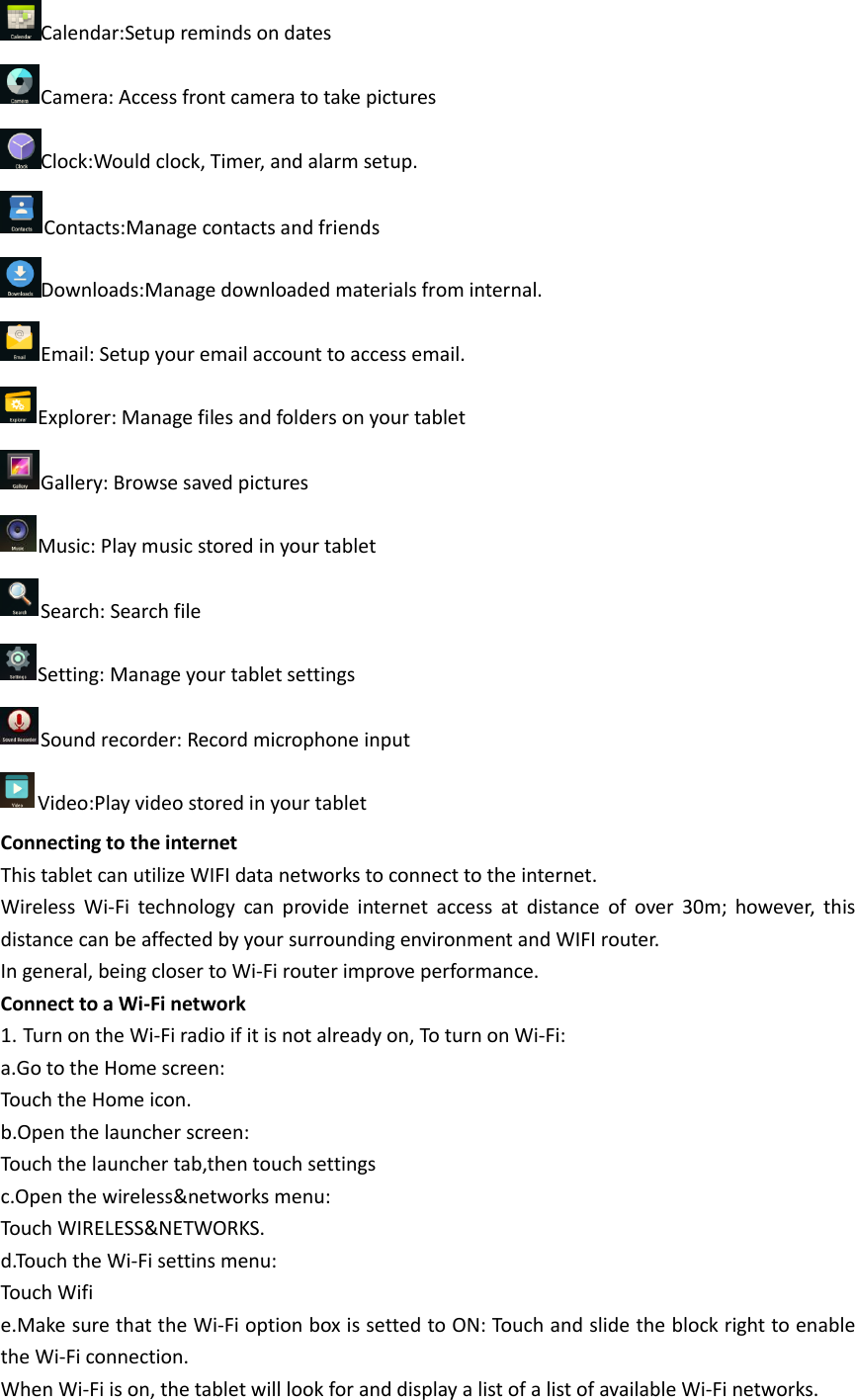 Calendar:Setup reminds on dates Camera: Access front camera to take pictures Clock:Would clock, Timer, and alarm setup. Contacts:Manage contacts and friends Downloads:Manage downloaded materials from internal. Email: Setup your email account to access email. Explorer: Manage files and folders on your tablet Gallery: Browse saved pictures Music: Play music stored in your tablet Search: Search file Setting: Manage your tablet settings Sound recorder: Record microphone input Video:Play video stored in your tablet Connecting to the internet This tablet can utilize WIFI data networks to connect to the internet. Wireless  Wi-Fi  technology  can  provide  internet  access  at  distance  of  over  30m;  however,  this distance can be affected by your surrounding environment and WIFI router. In general, being closer to Wi-Fi router improve performance. Connect to a Wi-Fi network 1. Turn on the Wi-Fi radio if it is not already on, To turn on Wi-Fi: a.Go to the Home screen: Touch the Home icon. b.Open the launcher screen: Touch the launcher tab,then touch settings c.Open the wireless&amp;networks menu: Touch WIRELESS&amp;NETWORKS. d.Touch the Wi-Fi settins menu: Touch Wifi e.Make sure that the Wi-Fi option box is setted to ON: Touch and slide the block right to enable the Wi-Fi connection. When Wi-Fi is on, the tablet will look for and display a list of a list of available Wi-Fi networks. 