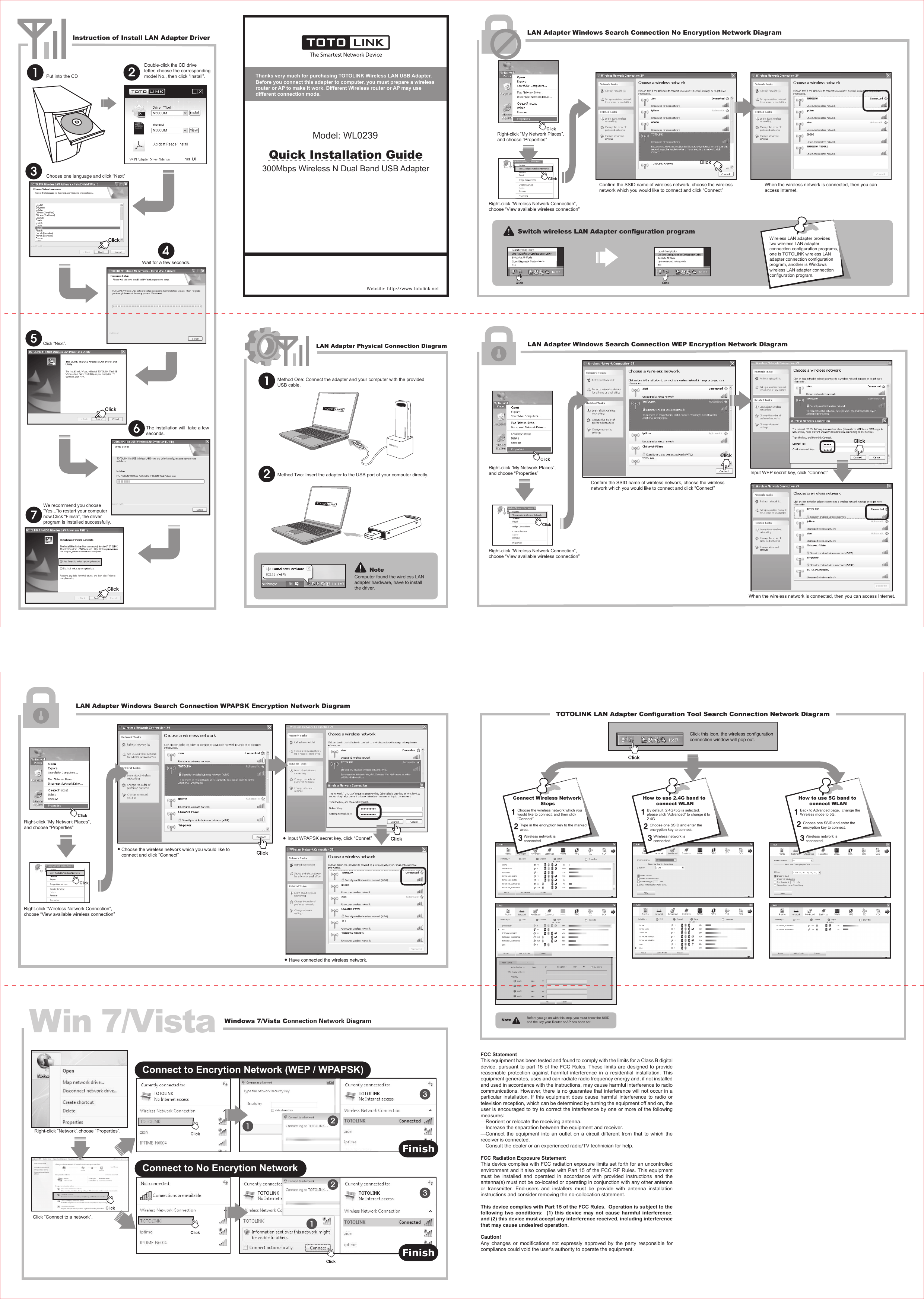 Put into the CDDouble-click the CD drive letter, choose the correspondingmodel No., then click “Install”.Click “Next”.Wait for a few seconds.Choose one language and click “Next”The installation will  take a few seconds.We recommend you choose “Yes...”to restart your computer now.Click “Finish”, the driver program is installed successfully.Switch wireless LAN Adapter configuration programWireless LAN adapter provides two wireless LAN adapter connection configuration programs, one is TOTOLINK wireless LAN adapter connection configuration program, another is Windows wireless LAN adapter connection configuration program.Instruction of Install LAN Adapter DriverLAN Adapter Physical Connection Diagram LAN Adapter Windows Search Connection WEP Encryption Network DiagramLAN Adapter Windows Search Connection No Encryption Network DiagramRight-click “My Network Places”, and choose “Properties”Right-click “Wireless Network Connection”, choose “View available wireless connection”Confirm the SSID name of wireless network, choose the wireless network which you would like to connect and click “Connect”When the wireless network is connected, then you can access Internet.Right-click “My Network Places”, and choose “Properties”Right-click “Wireless Network Connection”, choose “View available wireless connection”Confirm the SSID name of wireless network, choose the wireless network which you would like to connect and click “Connect”When the wireless network is connected, then you can access Internet.Input WEP secret key, click “Connect”NoteComputer found the wireless LAN adapter hardware, have to install the driver.Website: http://www.totolink.netMethod One: Connect the adapter and your computer with the provided USB cable. Method Two: Insert the adapter to the USB port of your computer directly. Thanks very much for purchasing TOTOLINK Wireless LAN USB Adapter.Before you connect this adapter to computer, you must prepare a wireless router or AP to make it work. Different Wireless router or AP may use different connection mode. Quick Installation Guide300Mbps Wireless N Dual Band USB AdapterModel: WL0239N500UMN500UMTOTOLINKChoose the wireless network which you would like to connect and click “Connect”Input WPAPSK secret key, click “Connet”Have connected the wireless network.Windows 7/Vista Connection Network DiagramLAN Adapter Windows Search Connection WPAPSK Encryption Network DiagramRight-click “My Network Places”, and choose “Properties”Right-click “Wireless Network Connection”, choose “View available wireless connection”Right-click “Network”,choose “Properties”.Click “Connect to a network”.Win 7/VistaPC TOTOLINKTOTOLINKTOTOLINKTOTO LINKTOTOLINKConnect to No Encrytion NetworkConnect to Encrytion Network (WEP / WPAPSK)FinishFinishTOTOLINK LAN Adapter Configuration Tool Search Connection Network DiagramClick this icon, the wireless configuration connection window will pop out.TOTOLINKTOTOLINKType in the encryption key to the markedarea.Wireless network is connected.Choose the wireless network which you would like to connect, and then click“Connect”.Connect Wireless Network StepsWireless network is connected.Choose one SSID and enter the encryption key to connect.By default, 2.4G+5G is selected. please click “Advanced” to change it to 2.4G.How to use 2.4G band to connect WLANWireless network is connected.Choose one SSID and enter the encryption key to connect.Back to Advanced page,  change the Wireless mode to 5G.How to use 5G band to connect WLANNote Before you go on with this step, you must know the SSID and the key your Router or AP has been set.FCC Statement This equipment has been tested and found to comply with the limits for a Class B digital device, pursuant to part 15 of the FCC Rules. These limits are designed to provide reasonable protection against harmful interference in a residential installation. This equipment generates, uses and can radiate radio frequency energy and, if not installed and used in accordance with the instructions, may cause harmful interference to radio communications. However, there is no guarantee that interference will not occur in a particular installation. If this equipment does cause harmful interference to radio or television reception, which can be determined by turning the equipment off and on, the user is encouraged to try to correct the interference by one or more of the following measures: —Reorient or relocate the receiving antenna. —Increase the separation between the equipment and receiver. —Connect the equipment into an outlet on a circuit different from that to which the receiver is connected. —Consult the dealer or an experienced radio/TV technician for help. FCC Radiation Exposure Statement This device complies with FCC radiation exposure limits set forth for an uncontrolled environment and it also complies with Part 15 of the FCC RF Rules. This equipment must be installed and operated in accordance with provided instructions and the antenna(s) must not be co-located or operating in conjunction with any other antenna or transmitter. End-users and installers must be provide with antenna installation instructions and consider removing the no-collocation statement. This device complies with Part 15 of the FCC Rules.  Operation is subject to the following two conditions:  (1) this device may not cause harmful interference, and (2) this device must accept any interference received, including interference that may cause undesired operation. Caution!   Any changes or modifications not expressly approved by the party responsible for compliance could void the user&apos;s authority to operate the equipment. 