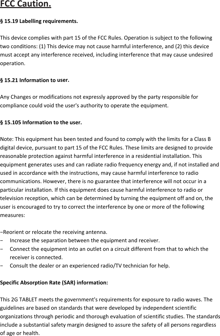 FCCCaution.§15.19Labellingrequirements.Thisdevicecomplieswithpart15oftheFCCRules.Operationissubjecttothefollowingtwoconditions:(1)Thisdevicemaynotcauseharmfulinterference,and(2)thisdevicemustacceptanyinterferencereceived,includinginterferencethatmaycauseundesiredoperation.§15.21Informationtouser.AnyChangesormodificationsnotexpresslyapprovedbythepartyresponsibleforcompliancecouldvoidtheuser&apos;sauthoritytooperatetheequipment.§15.105Informationtotheuser.Note:ThisequipmenthasbeentestedandfoundtocomplywiththelimitsforaClassBdigitaldevice,pursuanttopart15oftheFCCRules.Theselimitsaredesignedtoprovidereasonableprotectionagainstharmfulinterferenceinaresidentialinstallation.Thisequipmentgeneratesusesandcanradiateradiofrequencyenergyand,ifnotinstalledandusedinaccordancewiththeinstructions,maycauseharmfulinterferencetoradiocommunications.However,thereisnoguaranteethatinterferencewillnotoccurinaparticularinstallation.Ifthisequipmentdoescauseharmfulinterferencetoradioortelevisionreception,whichcanbedeterminedbyturningtheequipmentoffandon,theuserisencouragedtotrytocorrecttheinterferencebyoneormoreofthefollowingmeasures:−Reorientorrelocatethereceivingantenna.− Increasetheseparationbetweentheequipmentandreceiver.− Connecttheequipmentintoanoutletonacircuitdifferentfromthattowhichthereceiverisconnected.− Consultthedealeroranexperiencedradio/TVtechnicianforhelp.SpecificAbsorptionRate(SAR)information:This2GTABLETmeetsthegovernment&apos;srequirementsforexposuretoradiowaves.Theguidelinesarebasedonstandardsthatweredevelopedbyindependentscientificorganizationsthroughperiodicandthoroughevaluationofscientificstudies.Thestandardsincludeasubstantialsafetymargindesignedtoassurethesafetyofallpersonsregardlessofageorhealth.