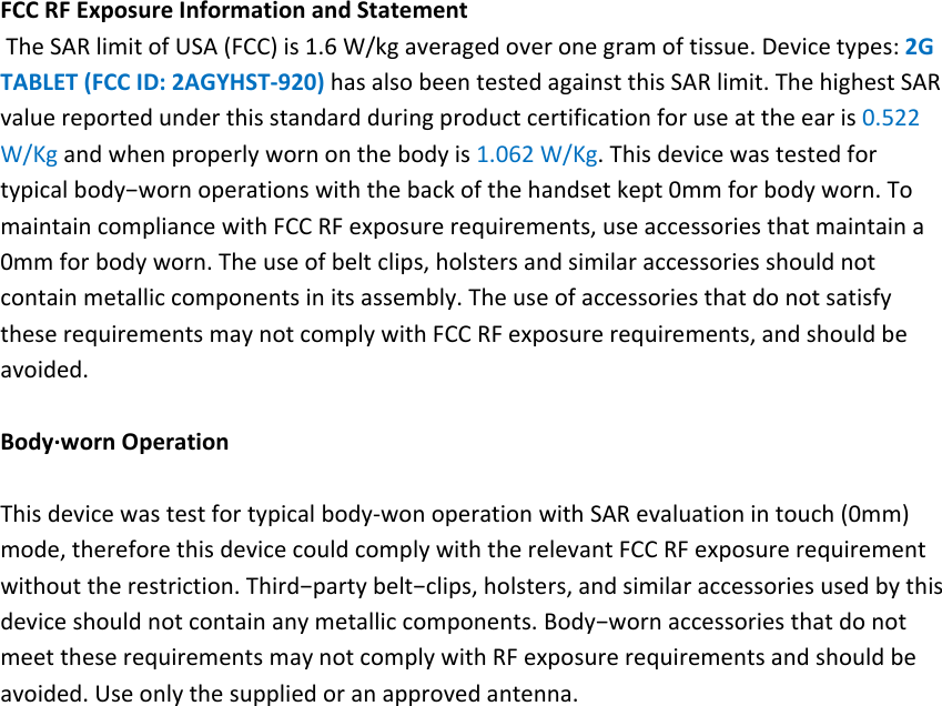 FCCRFExposureInformationandStatementTheSARlimitofUSA(FCC)is1.6W/kgaveragedoveronegramoftissue.Devicetypes:2GTABLET(FCCID:2AGYHST‐920)hasalsobeentestedagainstthisSARlimit.ThehighestSARvaluereportedunderthisstandardduringproductcertificationforuseattheearis0.522W/Kgandwhenproperlywornonthebodyis1.062W/Kg.Thisdevicewastestedfortypicalbody−wornoperationswiththebackofthehandsetkept0mmforbodyworn.TomaintaincompliancewithFCCRFexposurerequirements,useaccessoriesthatmaintaina0mmforbodyworn.Theuseofbeltclips,holstersandsimilaraccessoriesshouldnotcontainmetalliccomponentsinitsassembly.TheuseofaccessoriesthatdonotsatisfytheserequirementsmaynotcomplywithFCCRFexposurerequirements,andshouldbeavoided.Body∙wornOperationThisdevicewastestfortypicalbody‐wonoperationwithSARevaluationintouch(0mm)mode,thereforethisdevicecouldcomplywiththerelevantFCCRFexposurerequirementwithouttherestriction.Third−partybelt−clips,holsters,andsimilaraccessoriesusedbythisdeviceshouldnotcontainanymetalliccomponents.Body−wornaccessoriesthatdonotmeettheserequirementsmaynotcomplywithRFexposurerequirementsandshouldbeavoided.Useonlythesuppliedoranapprovedantenna.